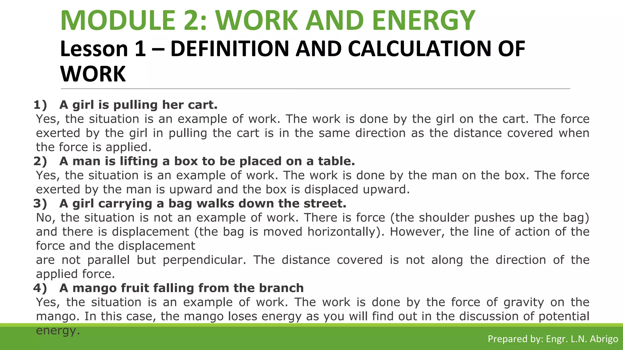 MODULE 2: WORK AND ENERGY
Lesson 1 – DEFINITION AND CALCULATION OF
WORK
1) A girl is pulling her cart.
Yes, the situation is an example of work. The work is done by the girl on the cart. The force
exerted by the girl in pulling the cart is in the same direction as the distance covered when
the force is applied.
2) A man is lifting a box to be placed on a table.
Yes, the situation is an example of work. The work is done by the man on the box. The force
exerted by the man is upward and the box is displaced upward.
3) A girl carrying a bag walks down the street.
No, the situation is not an example of work. There is force (the shoulder pushes up the bag)
and there is displacement (the bag is moved horizontally). However, the line of action of the
force and the displacement
are not parallel but perpendicular. The distance covered is not along the direction of the
applied force.
4) A mango fruit falling from the branch
Yes, the situation is an example of work. The work is done by the force of gravity on the
mango. In this case, the mango loses energy as you will find out in the discussion of potential
energy.
Prepared by: Engr. L.N. Abrigo
 