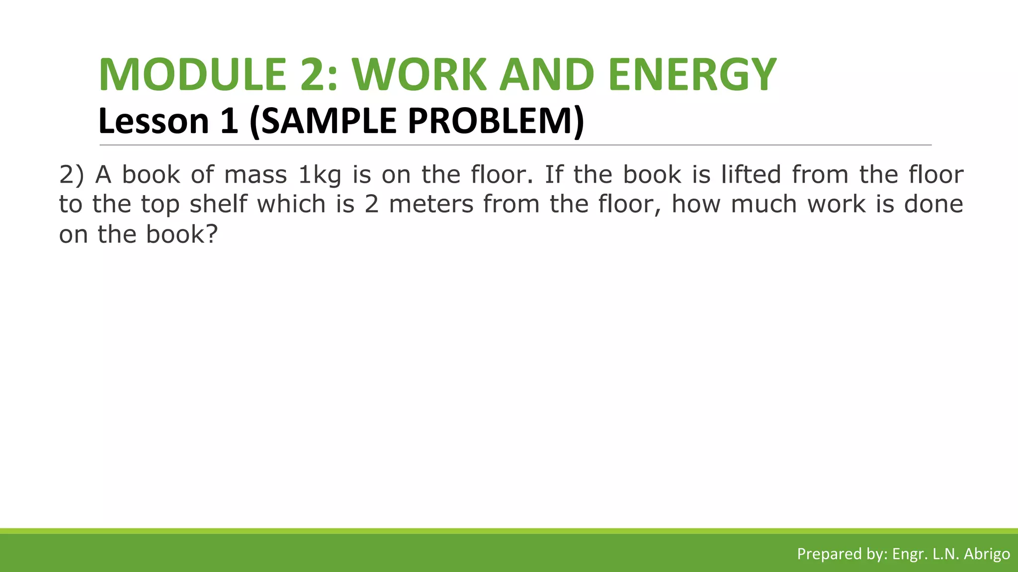 MODULE 2: WORK AND ENERGY
Lesson 1 (SAMPLE PROBLEM)
2) A book of mass 1kg is on the floor. If the book is lifted from the floor
to the top shelf which is 2 meters from the floor, how much work is done
on the book?
Prepared by: Engr. L.N. Abrigo
 