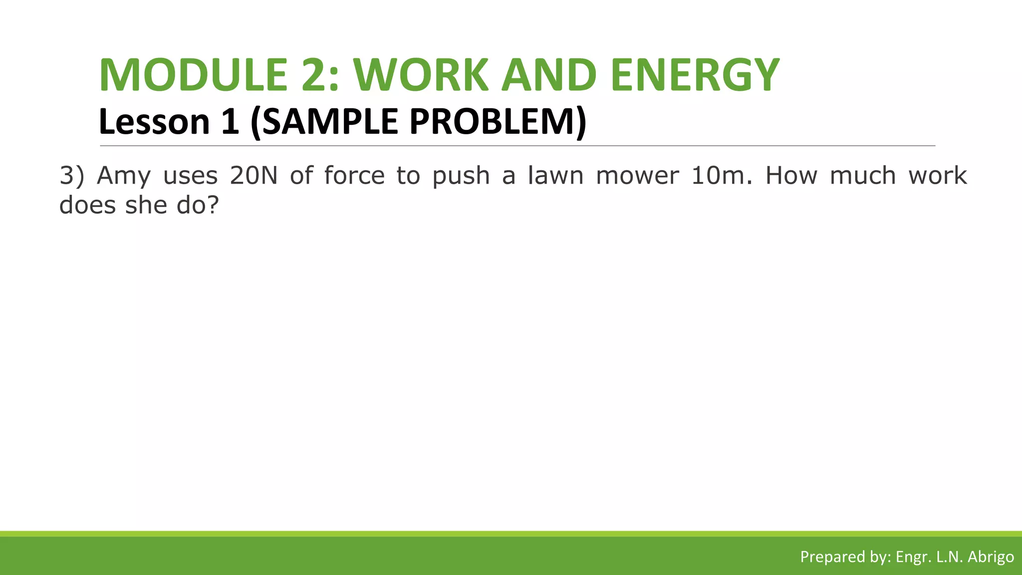 MODULE 2: WORK AND ENERGY
Lesson 1 (SAMPLE PROBLEM)
3) Amy uses 20N of force to push a lawn mower 10m. How much work
does she do?
Prepared by: Engr. L.N. Abrigo
 