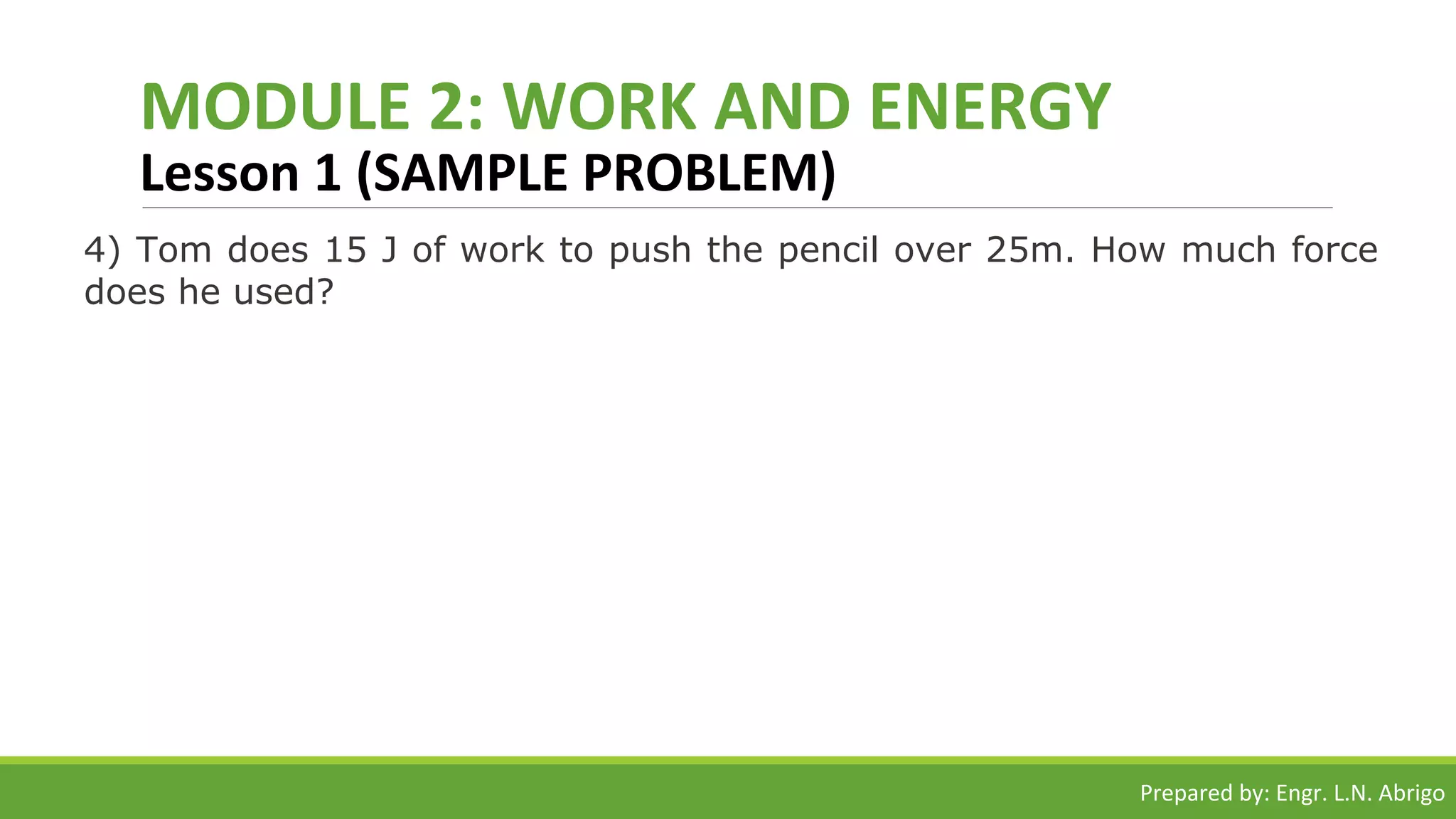MODULE 2: WORK AND ENERGY
Lesson 1 (SAMPLE PROBLEM)
4) Tom does 15 J of work to push the pencil over 25m. How much force
does he used?
Prepared by: Engr. L.N. Abrigo
 