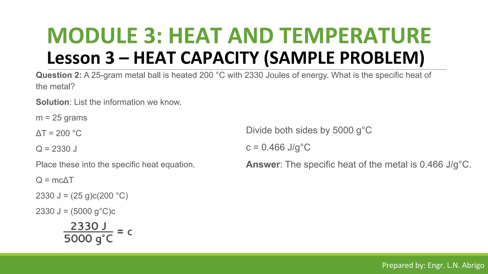 MODULE 3: HEAT AND TEMPERATURE
Lesson 3 – HEAT CAPACITY (SAMPLE PROBLEM)
Question 2: A 25-gram metal ball is heated 200 °C with 2330 Joules of energy. What is the specific heat of
the metal?
Solution: List the information we know.
m = 25 grams
ΔT = 200 °C
Q = 2330 J
Place these into the specific heat equation.
Q = mcΔT
2330 J = (25 g)c(200 °C)
2330 J = (5000 g°C)c
Divide both sides by 5000 g°C
c = 0.466 J/g°C
Answer: The specific heat of the metal is 0.466 J/g°C.
Prepared by: Engr. L.N. Abrigo
 