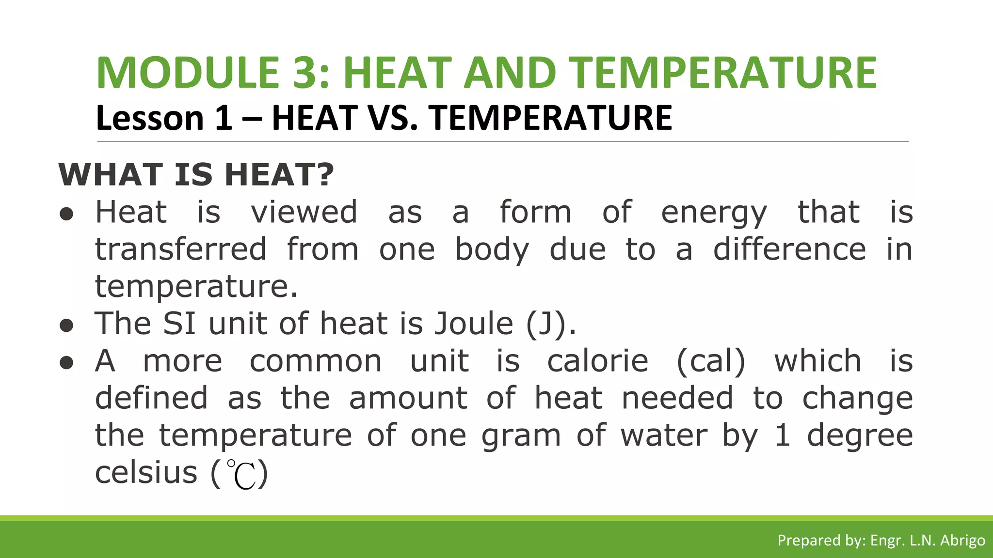 MODULE 3: HEAT AND TEMPERATURE
Lesson 1 – HEAT VS. TEMPERATURE
WHAT IS HEAT?
● Heat is viewed as a form of energy that is
transferred from one body due to a difference in
temperature.
● The SI unit of heat is Joule (J).
● A more common unit is calorie (cal) which is
defined as the amount of heat needed to change
the temperature of one gram of water by 1 degree
celsius ( )
Prepared by: Engr. L.N. Abrigo
 