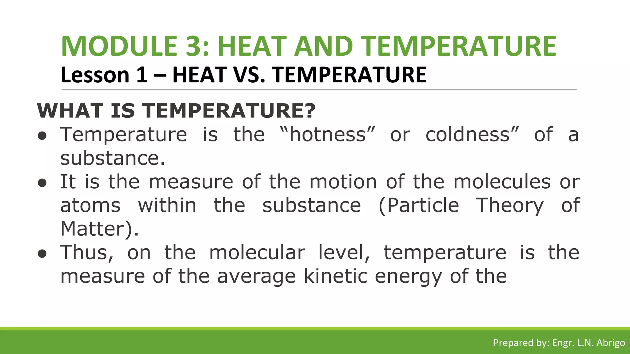 MODULE 3: HEAT AND TEMPERATURE
Lesson 1 – HEAT VS. TEMPERATURE
WHAT IS TEMPERATURE?
● Temperature is the “hotness” or coldness” of a
substance.
● It is the measure of the motion of the molecules or
atoms within the substance (Particle Theory of
Matter).
● Thus, on the molecular level, temperature is the
measure of the average kinetic energy of the
Prepared by: Engr. L.N. Abrigo
 