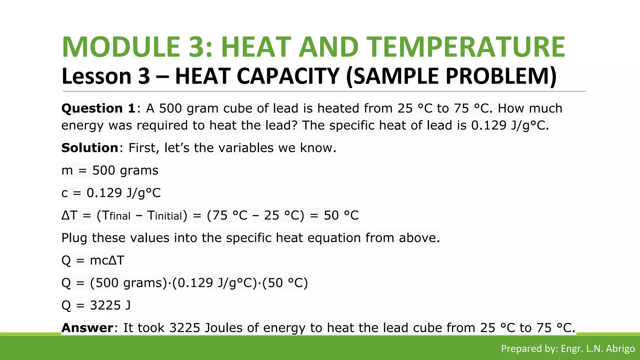 MODULE 3: HEAT AND TEMPERATURE
Lesson 3 – HEAT CAPACITY (SAMPLE PROBLEM)
Question 1: A 500 gram cube of lead is heated from 25 °C to 75 °C. How much
energy was required to heat the lead? The specific heat of lead is 0.129 J/g°C.
Solution: First, let’s the variables we know.
m = 500 grams
c = 0.129 J/g°C
ΔT = (Tfinal – Tinitial) = (75 °C – 25 °C) = 50 °C
Plug these values into the specific heat equation from above.
Q = mcΔT
Q = (500 grams)·(0.129 J/g°C)·(50 °C)
Q = 3225 J
Answer: It took 3225 Joules of energy to heat the lead cube from 25 °C to 75 °C.
Prepared by: Engr. L.N. Abrigo
 