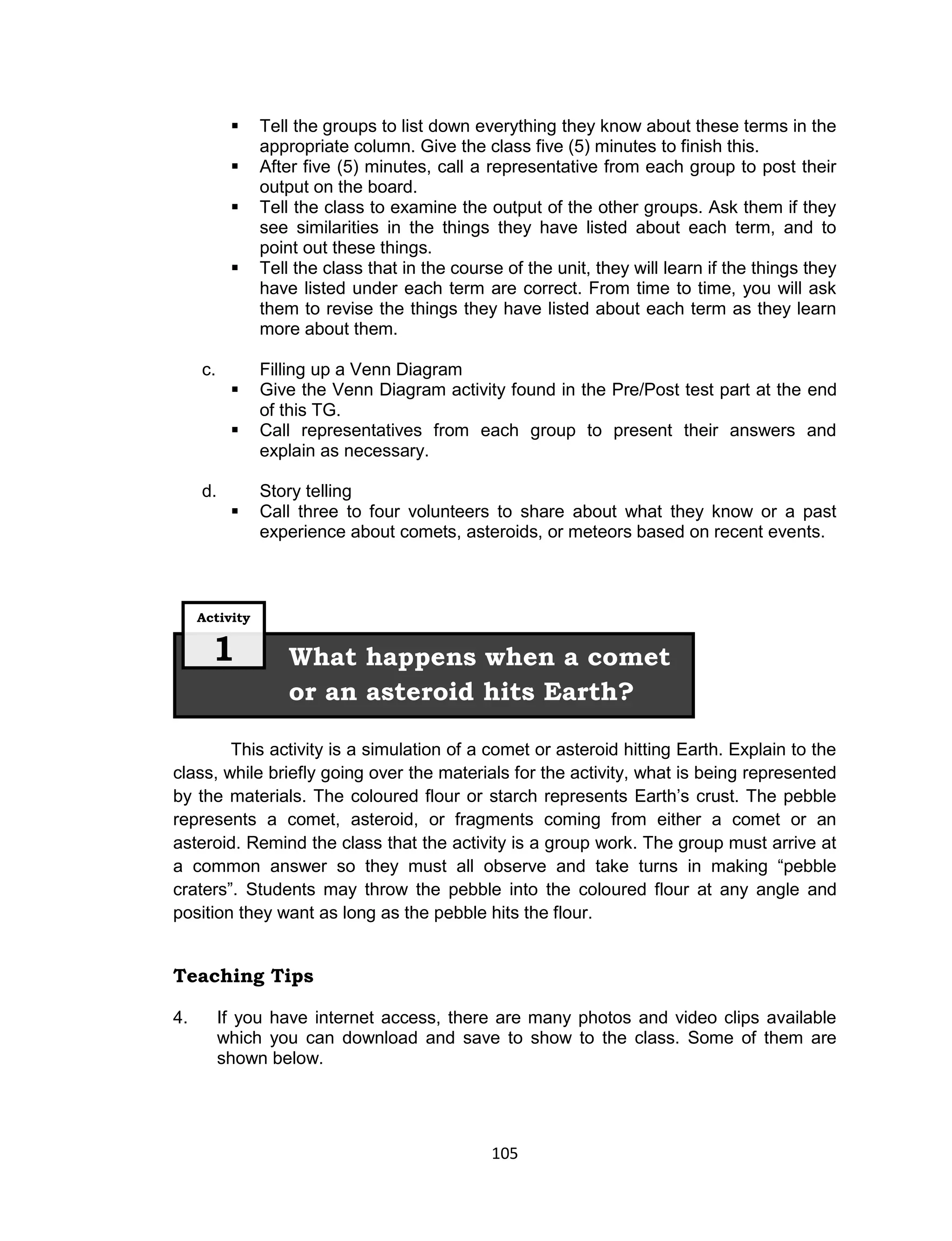105
 Tell the groups to list down everything they know about these terms in the
appropriate column. Give the class five (5) minutes to finish this.
 After five (5) minutes, call a representative from each group to post their
output on the board.
 Tell the class to examine the output of the other groups. Ask them if they
see similarities in the things they have listed about each term, and to
point out these things.
 Tell the class that in the course of the unit, they will learn if the things they
have listed under each term are correct. From time to time, you will ask
them to revise the things they have listed about each term as they learn
more about them.
c. Filling up a Venn Diagram
 Give the Venn Diagram activity found in the Pre/Post test part at the end
of this TG.
 Call representatives from each group to present their answers and
explain as necessary.
d. Story telling
 Call three to four volunteers to share about what they know or a past
experience about comets, asteroids, or meteors based on recent events.
This activity is a simulation of a comet or asteroid hitting Earth. Explain to the
class, while briefly going over the materials for the activity, what is being represented
by the materials. The coloured flour or starch represents Earth’s crust. The pebble
represents a comet, asteroid, or fragments coming from either a comet or an
asteroid. Remind the class that the activity is a group work. The group must arrive at
a common answer so they must all observe and take turns in making “pebble
craters”. Students may throw the pebble into the coloured flour at any angle and
position they want as long as the pebble hits the flour.
Teaching Tips
4. If you have internet access, there are many photos and video clips available
which you can download and save to show to the class. Some of them are
shown below.
What happens when a comet
or an asteroid hits Earth?
Activity
1
 