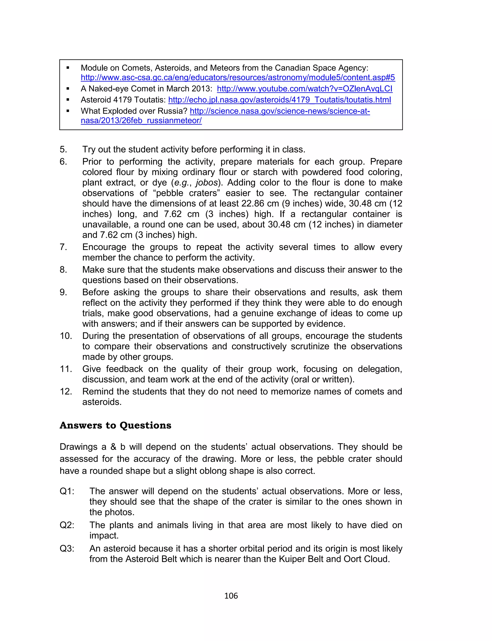 106
5. Try out the student activity before performing it in class.
6. Prior to performing the activity, prepare materials for each group. Prepare
colored flour by mixing ordinary flour or starch with powdered food coloring,
plant extract, or dye (e.g., jobos). Adding color to the flour is done to make
observations of “pebble craters” easier to see. The rectangular container
should have the dimensions of at least 22.86 cm (9 inches) wide, 30.48 cm (12
inches) long, and 7.62 cm (3 inches) high. If a rectangular container is
unavailable, a round one can be used, about 30.48 cm (12 inches) in diameter
and 7.62 cm (3 inches) high.
7. Encourage the groups to repeat the activity several times to allow every
member the chance to perform the activity.
8. Make sure that the students make observations and discuss their answer to the
questions based on their observations.
9. Before asking the groups to share their observations and results, ask them
reflect on the activity they performed if they think they were able to do enough
trials, make good observations, had a genuine exchange of ideas to come up
with answers; and if their answers can be supported by evidence.
10. During the presentation of observations of all groups, encourage the students
to compare their observations and constructively scrutinize the observations
made by other groups.
11. Give feedback on the quality of their group work, focusing on delegation,
discussion, and team work at the end of the activity (oral or written).
12. Remind the students that they do not need to memorize names of comets and
asteroids.
Answers to Questions
Drawings a & b will depend on the students’ actual observations. They should be
assessed for the accuracy of the drawing. More or less, the pebble crater should
have a rounded shape but a slight oblong shape is also correct.
Q1: The answer will depend on the students’ actual observations. More or less,
they should see that the shape of the crater is similar to the ones shown in
the photos.
Q2: The plants and animals living in that area are most likely to have died on
impact.
Q3: An asteroid because it has a shorter orbital period and its origin is most likely
from the Asteroid Belt which is nearer than the Kuiper Belt and Oort Cloud.
 Module on Comets, Asteroids, and Meteors from the Canadian Space Agency:
http://www.asc-csa.gc.ca/eng/educators/resources/astronomy/module5/content.asp#5
 A Naked-eye Comet in March 2013: http://www.youtube.com/watch?v=OZlenAvqLCI
 Asteroid 4179 Toutatis: http://echo.jpl.nasa.gov/asteroids/4179_Toutatis/toutatis.html
 What Exploded over Russia? http://science.nasa.gov/science-news/science-at-
nasa/2013/26feb_russianmeteor/
 
