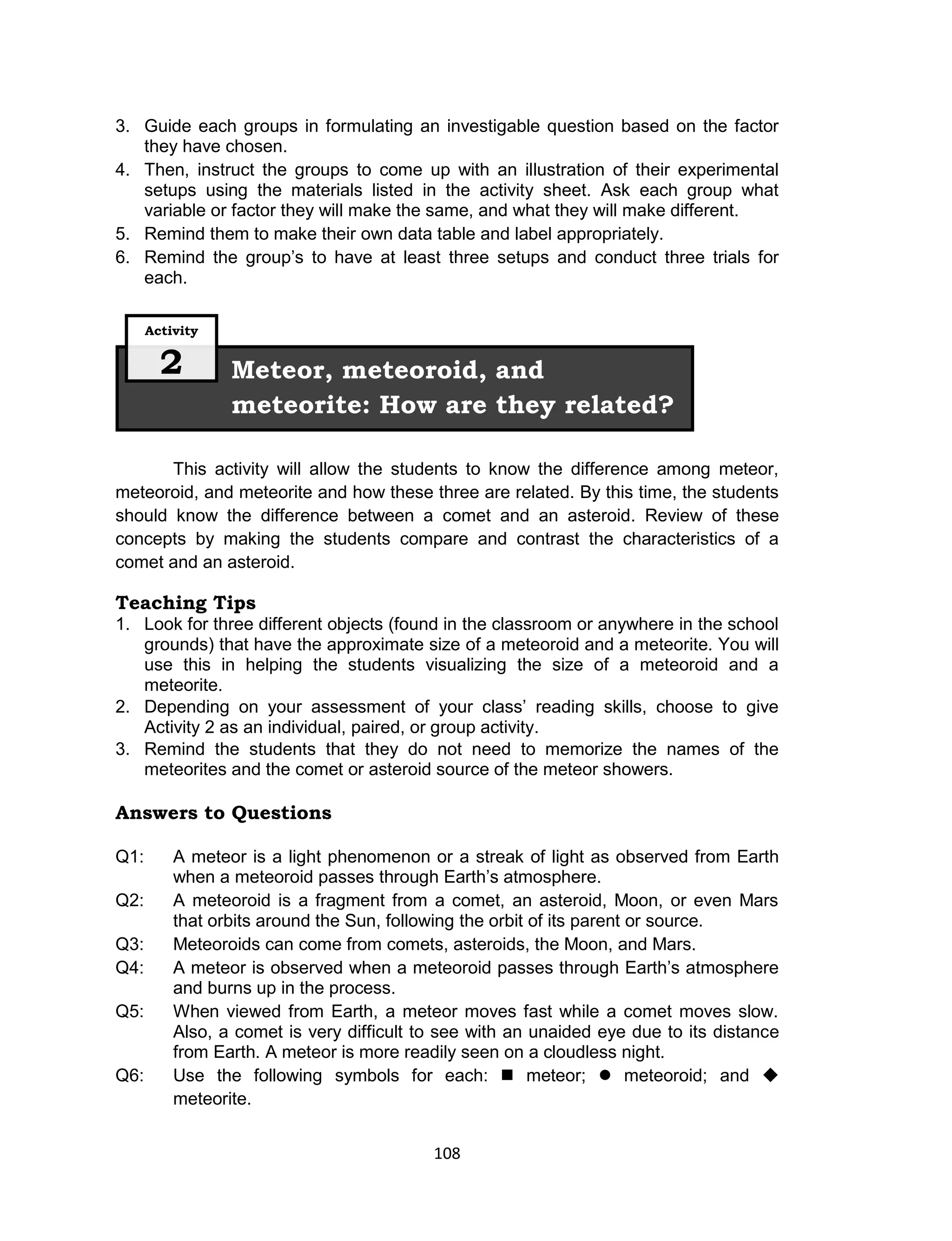 108
3. Guide each groups in formulating an investigable question based on the factor
they have chosen.
4. Then, instruct the groups to come up with an illustration of their experimental
setups using the materials listed in the activity sheet. Ask each group what
variable or factor they will make the same, and what they will make different.
5. Remind them to make their own data table and label appropriately.
6. Remind the group’s to have at least three setups and conduct three trials for
each.
This activity will allow the students to know the difference among meteor,
meteoroid, and meteorite and how these three are related. By this time, the students
should know the difference between a comet and an asteroid. Review of these
concepts by making the students compare and contrast the characteristics of a
comet and an asteroid.
Teaching Tips
1. Look for three different objects (found in the classroom or anywhere in the school
grounds) that have the approximate size of a meteoroid and a meteorite. You will
use this in helping the students visualizing the size of a meteoroid and a
meteorite.
2. Depending on your assessment of your class’ reading skills, choose to give
Activity 2 as an individual, paired, or group activity.
3. Remind the students that they do not need to memorize the names of the
meteorites and the comet or asteroid source of the meteor showers.
Answers to Questions
Q1: A meteor is a light phenomenon or a streak of light as observed from Earth
when a meteoroid passes through Earth’s atmosphere.
Q2: A meteoroid is a fragment from a comet, an asteroid, Moon, or even Mars
that orbits around the Sun, following the orbit of its parent or source.
Q3: Meteoroids can come from comets, asteroids, the Moon, and Mars.
Q4: A meteor is observed when a meteoroid passes through Earth’s atmosphere
and burns up in the process.
Q5: When viewed from Earth, a meteor moves fast while a comet moves slow.
Also, a comet is very difficult to see with an unaided eye due to its distance
from Earth. A meteor is more readily seen on a cloudless night.
Q6: Use the following symbols for each:  meteor;  meteoroid; and 
meteorite.
Meteor, meteoroid, and
meteorite: How are they related?
Activity
2
 