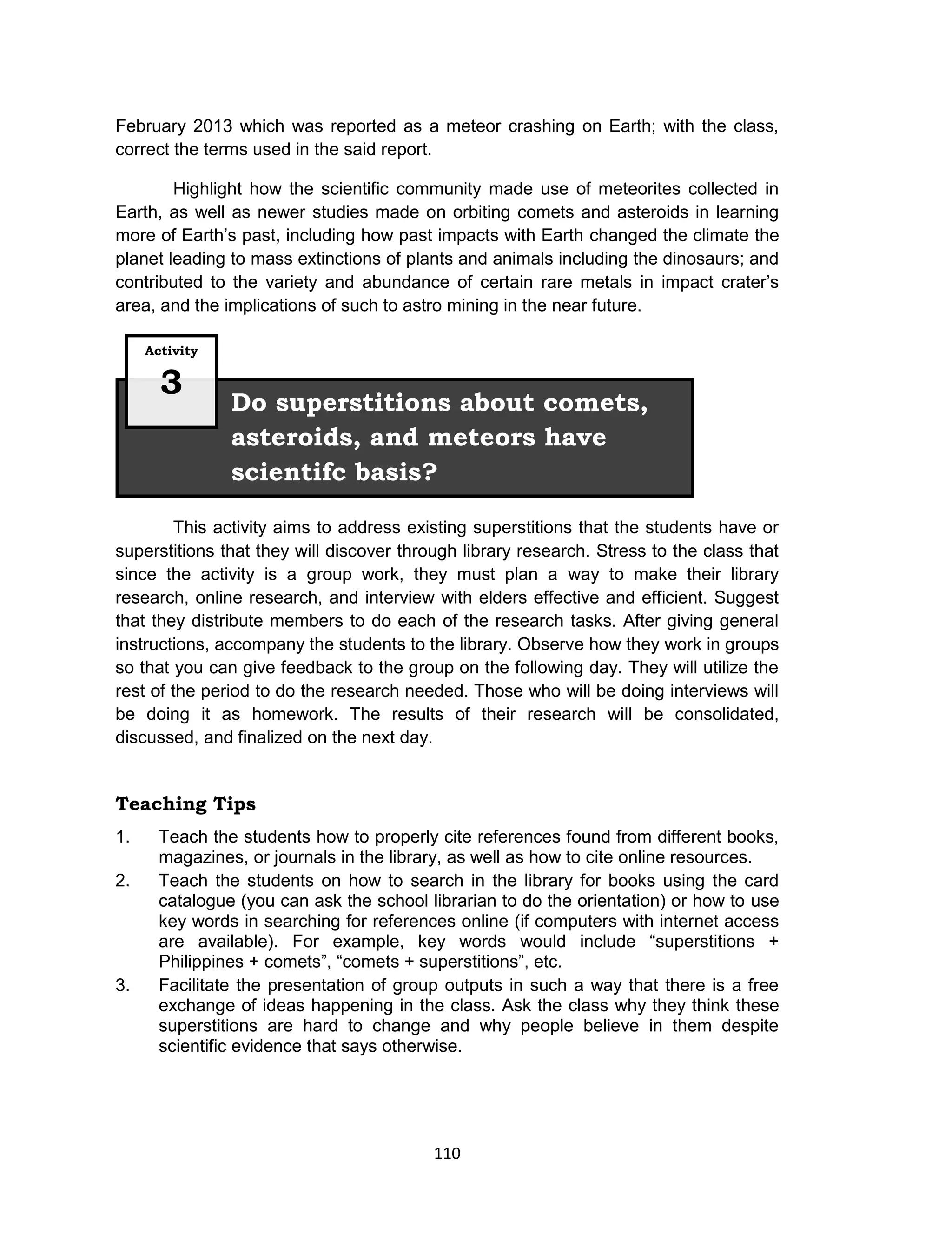 110
February 2013 which was reported as a meteor crashing on Earth; with the class,
correct the terms used in the said report.
Highlight how the scientific community made use of meteorites collected in
Earth, as well as newer studies made on orbiting comets and asteroids in learning
more of Earth’s past, including how past impacts with Earth changed the climate the
planet leading to mass extinctions of plants and animals including the dinosaurs; and
contributed to the variety and abundance of certain rare metals in impact crater’s
area, and the implications of such to astro mining in the near future.
This activity aims to address existing superstitions that the students have or
superstitions that they will discover through library research. Stress to the class that
since the activity is a group work, they must plan a way to make their library
research, online research, and interview with elders effective and efficient. Suggest
that they distribute members to do each of the research tasks. After giving general
instructions, accompany the students to the library. Observe how they work in groups
so that you can give feedback to the group on the following day. They will utilize the
rest of the period to do the research needed. Those who will be doing interviews will
be doing it as homework. The results of their research will be consolidated,
discussed, and finalized on the next day.
Teaching Tips
1. Teach the students how to properly cite references found from different books,
magazines, or journals in the library, as well as how to cite online resources.
2. Teach the students on how to search in the library for books using the card
catalogue (you can ask the school librarian to do the orientation) or how to use
key words in searching for references online (if computers with internet access
are available). For example, key words would include “superstitions +
Philippines + comets”, “comets + superstitions”, etc.
3. Facilitate the presentation of group outputs in such a way that there is a free
exchange of ideas happening in the class. Ask the class why they think these
superstitions are hard to change and why people believe in them despite
scientific evidence that says otherwise.
Do superstitions about comets,
asteroids, and meteors have
scientifc basis?
Activity
3
 