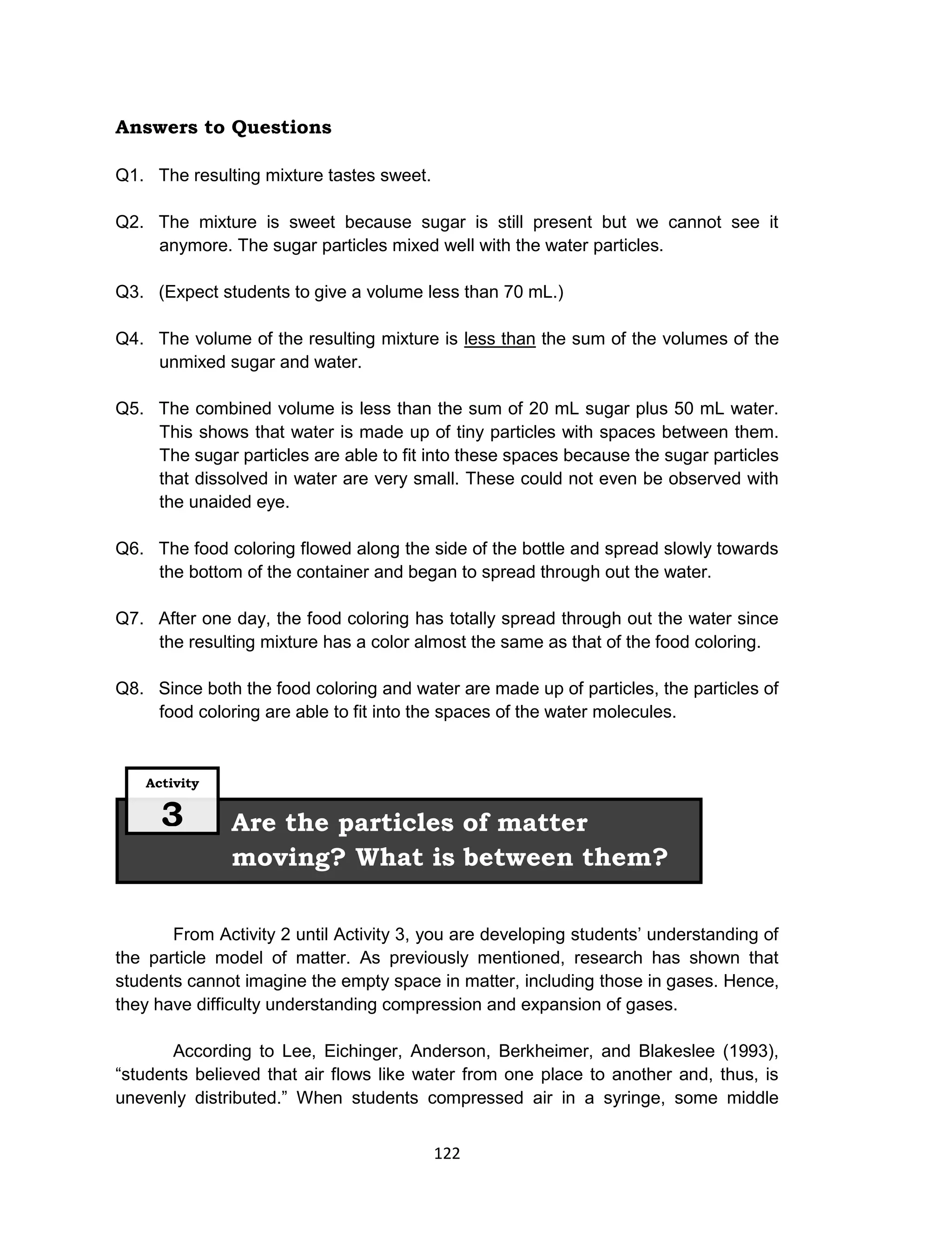 122
Answers to Questions
Q1. The resulting mixture tastes sweet.
Q2. The mixture is sweet because sugar is still present but we cannot see it
anymore. The sugar particles mixed well with the water particles.
Q3. (Expect students to give a volume less than 70 mL.)
Q4. The volume of the resulting mixture is less than the sum of the volumes of the
unmixed sugar and water.
Q5. The combined volume is less than the sum of 20 mL sugar plus 50 mL water.
This shows that water is made up of tiny particles with spaces between them.
The sugar particles are able to fit into these spaces because the sugar particles
that dissolved in water are very small. These could not even be observed with
the unaided eye.
Q6. The food coloring flowed along the side of the bottle and spread slowly towards
the bottom of the container and began to spread through out the water.
Q7. After one day, the food coloring has totally spread through out the water since
the resulting mixture has a color almost the same as that of the food coloring.
Q8. Since both the food coloring and water are made up of particles, the particles of
food coloring are able to fit into the spaces of the water molecules.
From Activity 2 until Activity 3, you are developing students’ understanding of
the particle model of matter. As previously mentioned, research has shown that
students cannot imagine the empty space in matter, including those in gases. Hence,
they have difficulty understanding compression and expansion of gases.
According to Lee, Eichinger, Anderson, Berkheimer, and Blakeslee (1993),
“students believed that air flows like water from one place to another and, thus, is
unevenly distributed.” When students compressed air in a syringe, some middle
Are the particles of matter
moving? What is between them?
Activity
3
 