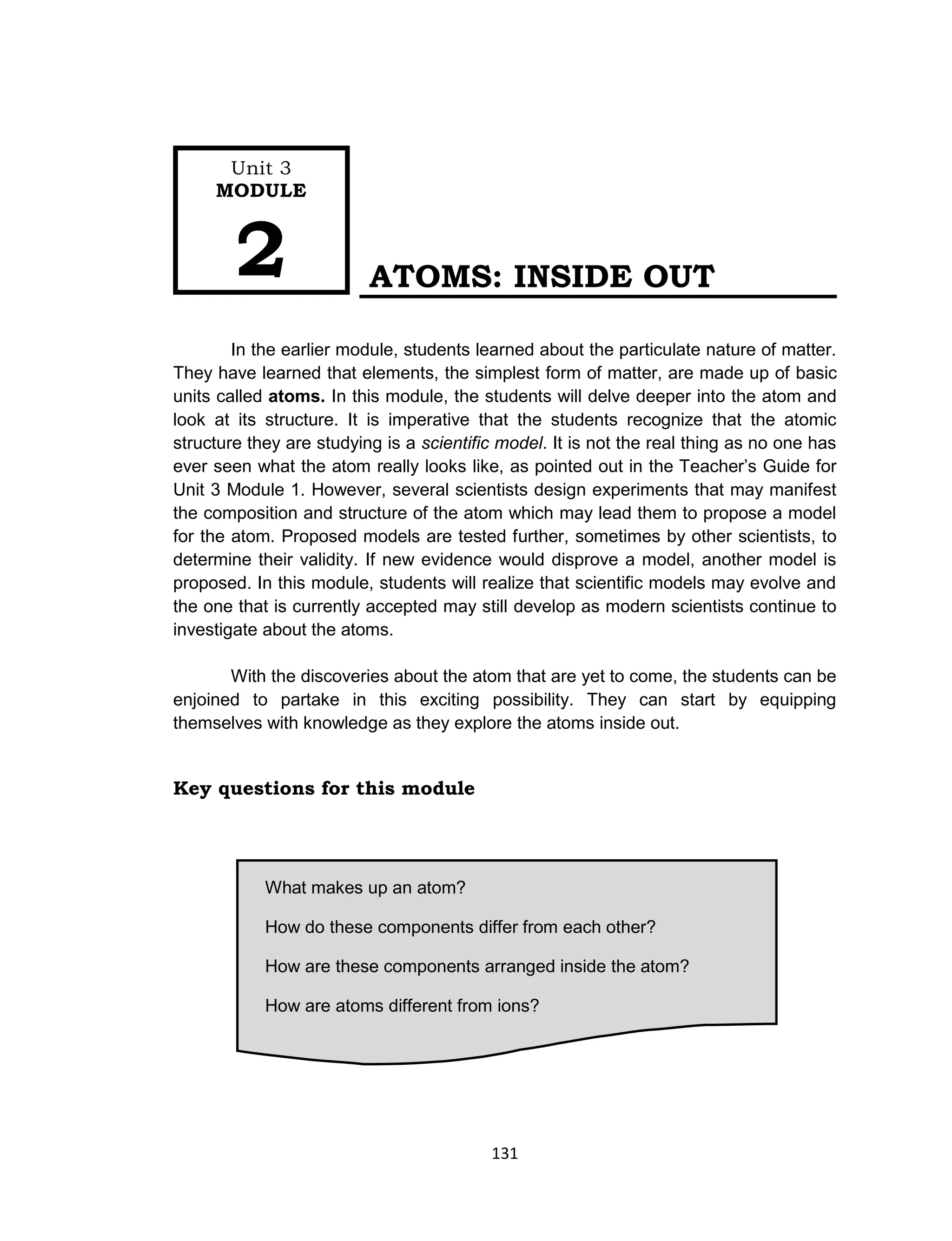 131
What makes up an atom?
How do these components differ from each other?
How are these components arranged inside the atom?
How are atoms different from ions?
How is the atom different from the ion?
ATOMS: INSIDE OUT
In the earlier module, students learned about the particulate nature of matter.
They have learned that elements, the simplest form of matter, are made up of basic
units called atoms. In this module, the students will delve deeper into the atom and
look at its structure. It is imperative that the students recognize that the atomic
structure they are studying is a scientific model. It is not the real thing as no one has
ever seen what the atom really looks like, as pointed out in the Teacher’s Guide for
Unit 3 Module 1. However, several scientists design experiments that may manifest
the composition and structure of the atom which may lead them to propose a model
for the atom. Proposed models are tested further, sometimes by other scientists, to
determine their validity. If new evidence would disprove a model, another model is
proposed. In this module, students will realize that scientific models may evolve and
the one that is currently accepted may still develop as modern scientists continue to
investigate about the atoms.
With the discoveries about the atom that are yet to come, the students can be
enjoined to partake in this exciting possibility. They can start by equipping
themselves with knowledge as they explore the atoms inside out.
Key questions for this module
Unit 3
MODULE
2
 