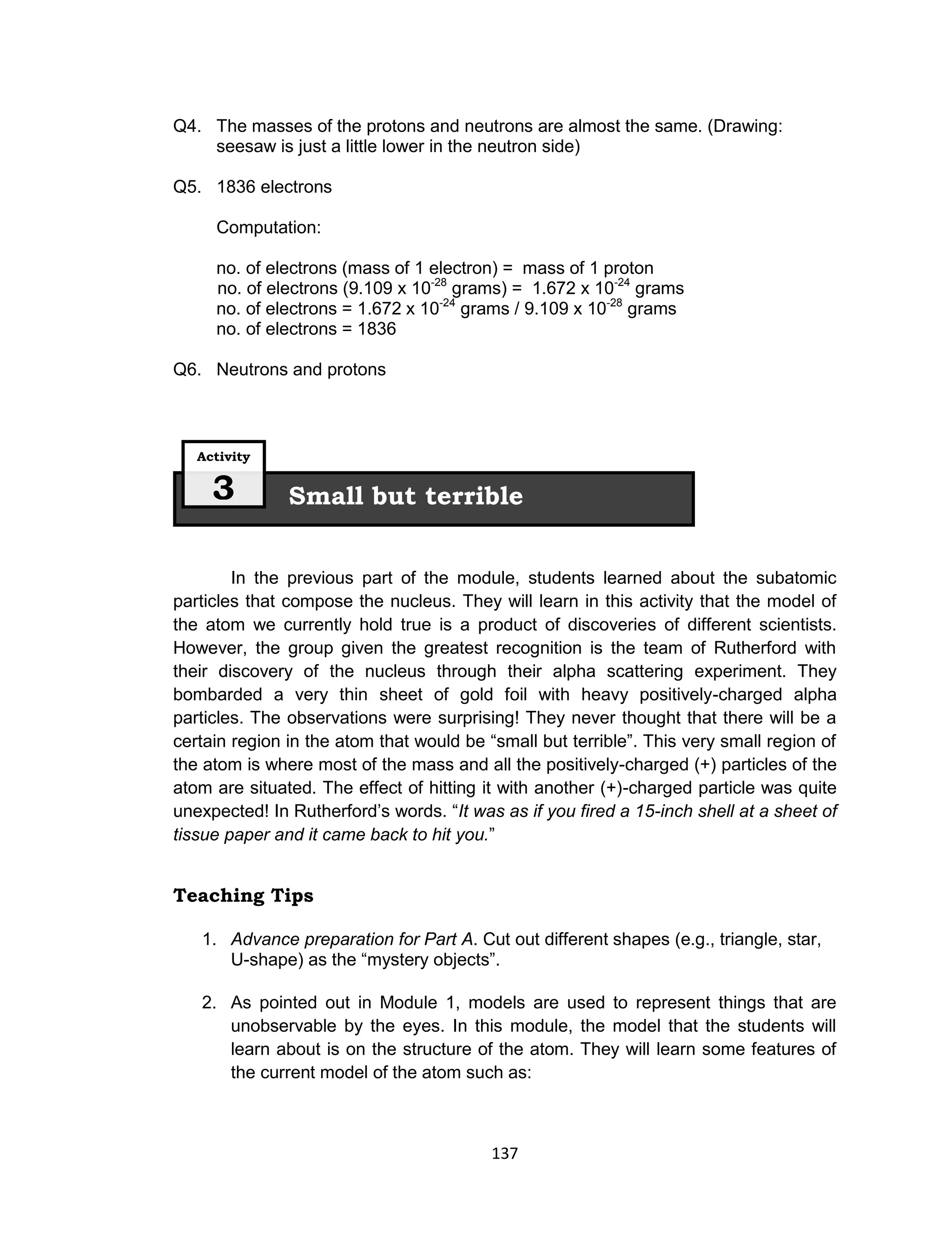 137
Q4. The masses of the protons and neutrons are almost the same. (Drawing:
seesaw is just a little lower in the neutron side)
Q5. 1836 electrons
Computation:
no. of electrons (mass of 1 electron) = mass of 1 proton
no. of electrons (9.109 x 10-28
grams) = 1.672 x 10-24
grams
no. of electrons = 1.672 x 10-24
grams / 9.109 x 10-28
grams
no. of electrons = 1836
Q6. Neutrons and protons
In the previous part of the module, students learned about the subatomic
particles that compose the nucleus. They will learn in this activity that the model of
the atom we currently hold true is a product of discoveries of different scientists.
However, the group given the greatest recognition is the team of Rutherford with
their discovery of the nucleus through their alpha scattering experiment. They
bombarded a very thin sheet of gold foil with heavy positively-charged alpha
particles. The observations were surprising! They never thought that there will be a
certain region in the atom that would be “small but terrible”. This very small region of
the atom is where most of the mass and all the positively-charged (+) particles of the
atom are situated. The effect of hitting it with another (+)-charged particle was quite
unexpected! In Rutherford’s words. “It was as if you fired a 15-inch shell at a sheet of
tissue paper and it came back to hit you.”
Teaching Tips
1. Advance preparation for Part A. Cut out different shapes (e.g., triangle, star,
U-shape) as the “mystery objects”.
2. As pointed out in Module 1, models are used to represent things that are
unobservable by the eyes. In this module, the model that the students will
learn about is on the structure of the atom. They will learn some features of
the current model of the atom such as:
Small but terrible
Activity
3
 