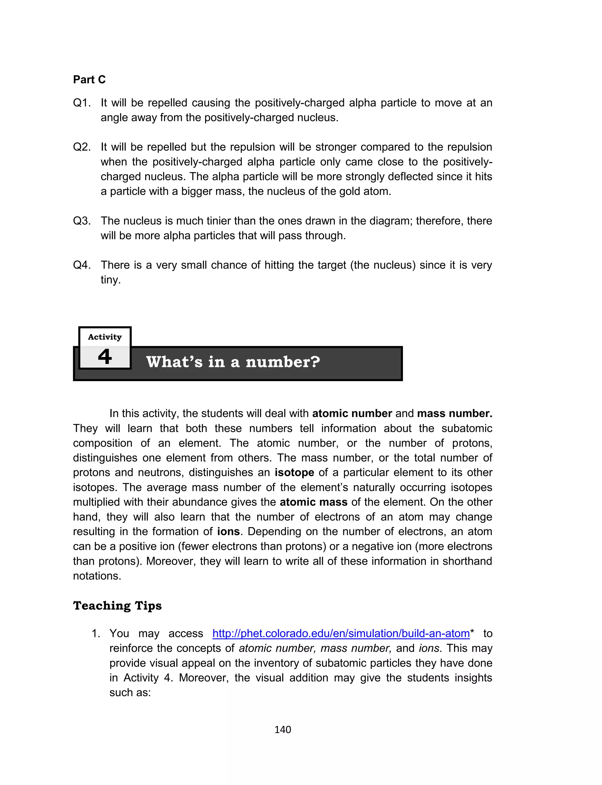 140
Part C
Q1. It will be repelled causing the positively-charged alpha particle to move at an
angle away from the positively-charged nucleus.
Q2. It will be repelled but the repulsion will be stronger compared to the repulsion
when the positively-charged alpha particle only came close to the positively-
charged nucleus. The alpha particle will be more strongly deflected since it hits
a particle with a bigger mass, the nucleus of the gold atom.
Q3. The nucleus is much tinier than the ones drawn in the diagram; therefore, there
will be more alpha particles that will pass through.
Q4. There is a very small chance of hitting the target (the nucleus) since it is very
tiny.
In this activity, the students will deal with atomic number and mass number.
They will learn that both these numbers tell information about the subatomic
composition of an element. The atomic number, or the number of protons,
distinguishes one element from others. The mass number, or the total number of
protons and neutrons, distinguishes an isotope of a particular element to its other
isotopes. The average mass number of the element’s naturally occurring isotopes
multiplied with their abundance gives the atomic mass of the element. On the other
hand, they will also learn that the number of electrons of an atom may change
resulting in the formation of ions. Depending on the number of electrons, an atom
can be a positive ion (fewer electrons than protons) or a negative ion (more electrons
than protons). Moreover, they will learn to write all of these information in shorthand
notations.
Teaching Tips
1. You may access http://phet.colorado.edu/en/simulation/build-an-atom* to
reinforce the concepts of atomic number, mass number, and ions. This may
provide visual appeal on the inventory of subatomic particles they have done
in Activity 4. Moreover, the visual addition may give the students insights
such as:
What’s in a number?
Activity
4
 
