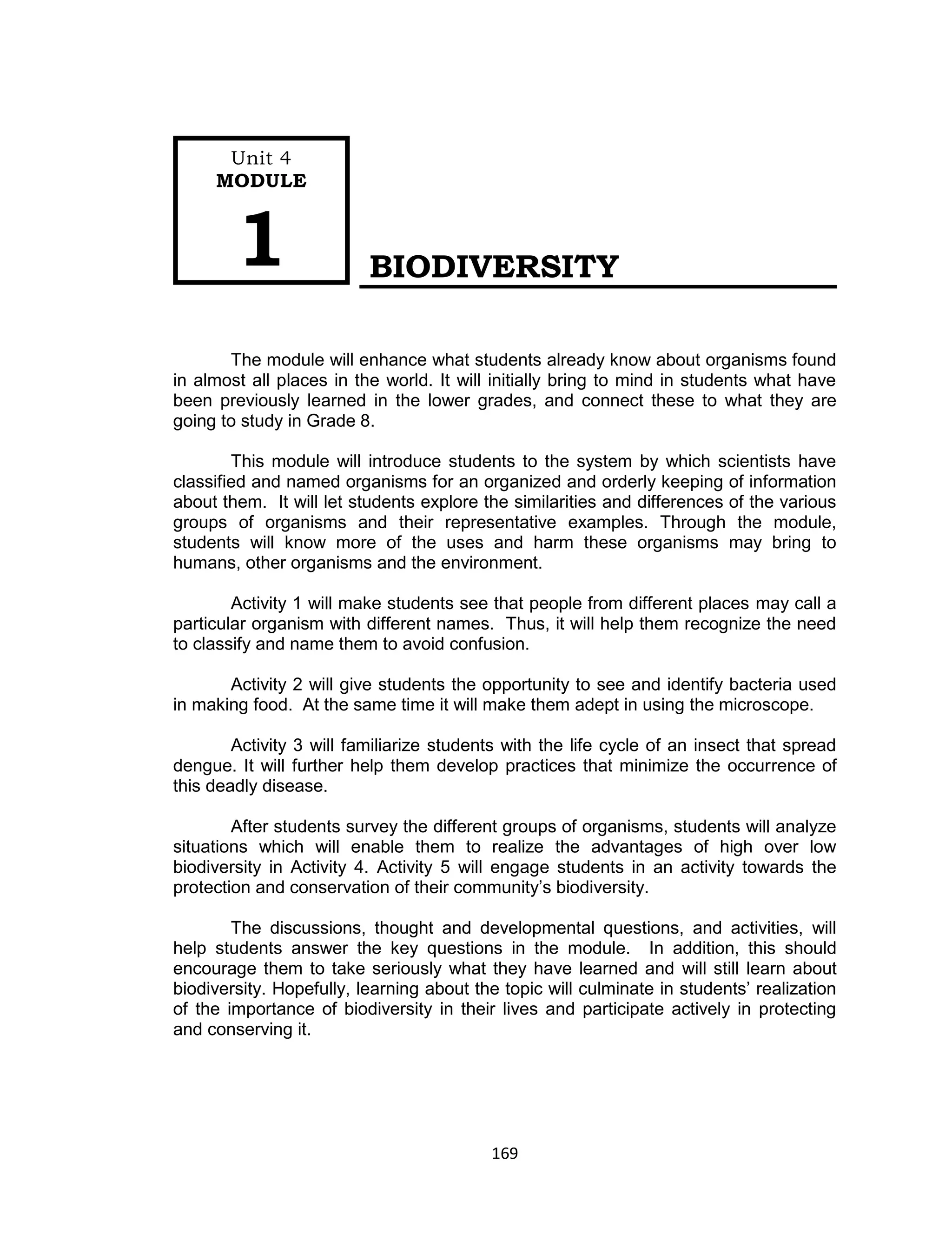 169
BIODIVERSITY
The module will enhance what students already know about organisms found
in almost all places in the world. It will initially bring to mind in students what have
been previously learned in the lower grades, and connect these to what they are
going to study in Grade 8.
This module will introduce students to the system by which scientists have
classified and named organisms for an organized and orderly keeping of information
about them. It will let students explore the similarities and differences of the various
groups of organisms and their representative examples. Through the module,
students will know more of the uses and harm these organisms may bring to
humans, other organisms and the environment.
Activity 1 will make students see that people from different places may call a
particular organism with different names. Thus, it will help them recognize the need
to classify and name them to avoid confusion.
Activity 2 will give students the opportunity to see and identify bacteria used
in making food. At the same time it will make them adept in using the microscope.
Activity 3 will familiarize students with the life cycle of an insect that spread
dengue. It will further help them develop practices that minimize the occurrence of
this deadly disease.
After students survey the different groups of organisms, students will analyze
situations which will enable them to realize the advantages of high over low
biodiversity in Activity 4. Activity 5 will engage students in an activity towards the
protection and conservation of their community’s biodiversity.
The discussions, thought and developmental questions, and activities, will
help students answer the key questions in the module. In addition, this should
encourage them to take seriously what they have learned and will still learn about
biodiversity. Hopefully, learning about the topic will culminate in students’ realization
of the importance of biodiversity in their lives and participate actively in protecting
and conserving it.
Unit 4
MODULE
1
 