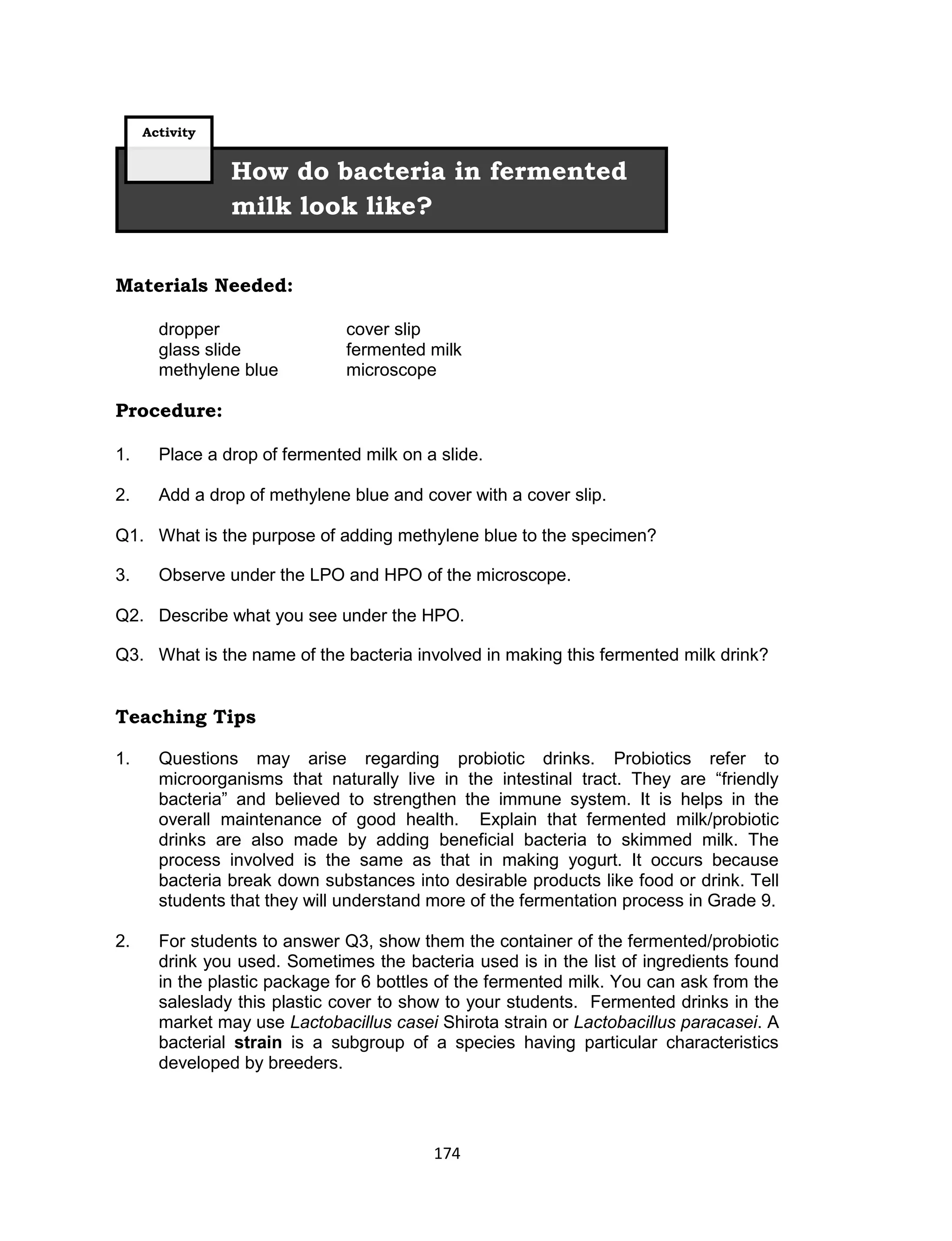 174
Materials Needed:
dropper cover slip
glass slide fermented milk
methylene blue microscope
Procedure:
1. Place a drop of fermented milk on a slide.
2. Add a drop of methylene blue and cover with a cover slip.
Q1. What is the purpose of adding methylene blue to the specimen?
3. Observe under the LPO and HPO of the microscope.
Q2. Describe what you see under the HPO.
Q3. What is the name of the bacteria involved in making this fermented milk drink?
Teaching Tips
1. Questions may arise regarding probiotic drinks. Probiotics refer to
microorganisms that naturally live in the intestinal tract. They are “friendly
bacteria” and believed to strengthen the immune system. It is helps in the
overall maintenance of good health. Explain that fermented milk/probiotic
drinks are also made by adding beneficial bacteria to skimmed milk. The
process involved is the same as that in making yogurt. It occurs because
bacteria break down substances into desirable products like food or drink. Tell
students that they will understand more of the fermentation process in Grade 9.
2. For students to answer Q3, show them the container of the fermented/probiotic
drink you used. Sometimes the bacteria used is in the list of ingredients found
in the plastic package for 6 bottles of the fermented milk. You can ask from the
saleslady this plastic cover to show to your students. Fermented drinks in the
market may use Lactobacillus casei Shirota strain or Lactobacillus paracasei. A
bacterial strain is a subgroup of a species having particular characteristics
developed by breeders.
How do bacteria in fermented
milk look like?
Activity
 