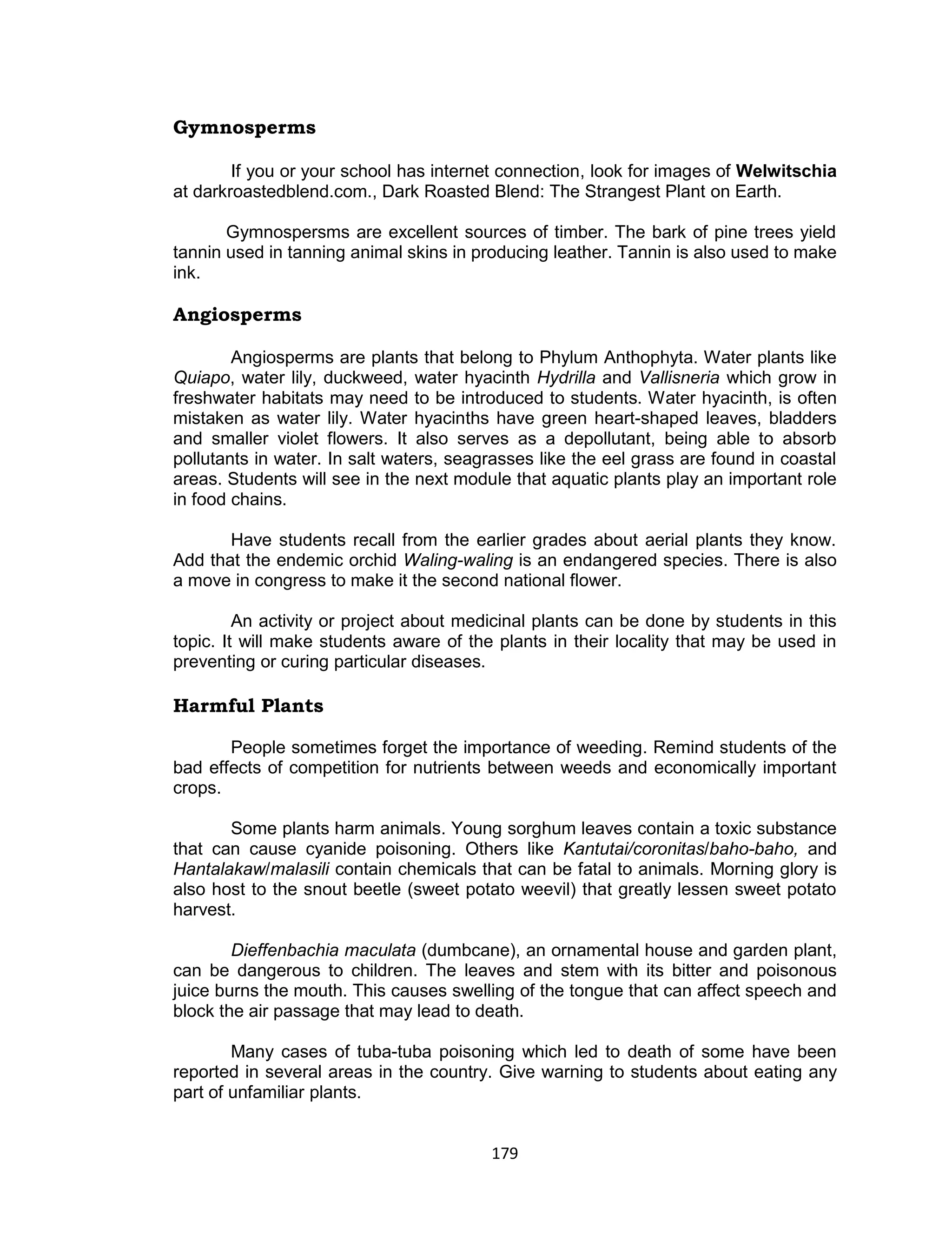 179
Gymnosperms
If you or your school has internet connection, look for images of Welwitschia
at darkroastedblend.com., Dark Roasted Blend: The Strangest Plant on Earth.
Gymnospersms are excellent sources of timber. The bark of pine trees yield
tannin used in tanning animal skins in producing leather. Tannin is also used to make
ink.
Angiosperms
Angiosperms are plants that belong to Phylum Anthophyta. Water plants like
Quiapo, water lily, duckweed, water hyacinth Hydrilla and Vallisneria which grow in
freshwater habitats may need to be introduced to students. Water hyacinth, is often
mistaken as water lily. Water hyacinths have green heart-shaped leaves, bladders
and smaller violet flowers. It also serves as a depollutant, being able to absorb
pollutants in water. In salt waters, seagrasses like the eel grass are found in coastal
areas. Students will see in the next module that aquatic plants play an important role
in food chains.
Have students recall from the earlier grades about aerial plants they know.
Add that the endemic orchid Waling-waling is an endangered species. There is also
a move in congress to make it the second national flower.
An activity or project about medicinal plants can be done by students in this
topic. It will make students aware of the plants in their locality that may be used in
preventing or curing particular diseases.
Harmful Plants
People sometimes forget the importance of weeding. Remind students of the
bad effects of competition for nutrients between weeds and economically important
crops.
Some plants harm animals. Young sorghum leaves contain a toxic substance
that can cause cyanide poisoning. Others like Kantutai/coronitas/baho-baho, and
Hantalakaw/malasili contain chemicals that can be fatal to animals. Morning glory is
also host to the snout beetle (sweet potato weevil) that greatly lessen sweet potato
harvest.
Dieffenbachia maculata (dumbcane), an ornamental house and garden plant,
can be dangerous to children. The leaves and stem with its bitter and poisonous
juice burns the mouth. This causes swelling of the tongue that can affect speech and
block the air passage that may lead to death.
Many cases of tuba-tuba poisoning which led to death of some have been
reported in several areas in the country. Give warning to students about eating any
part of unfamiliar plants.
 