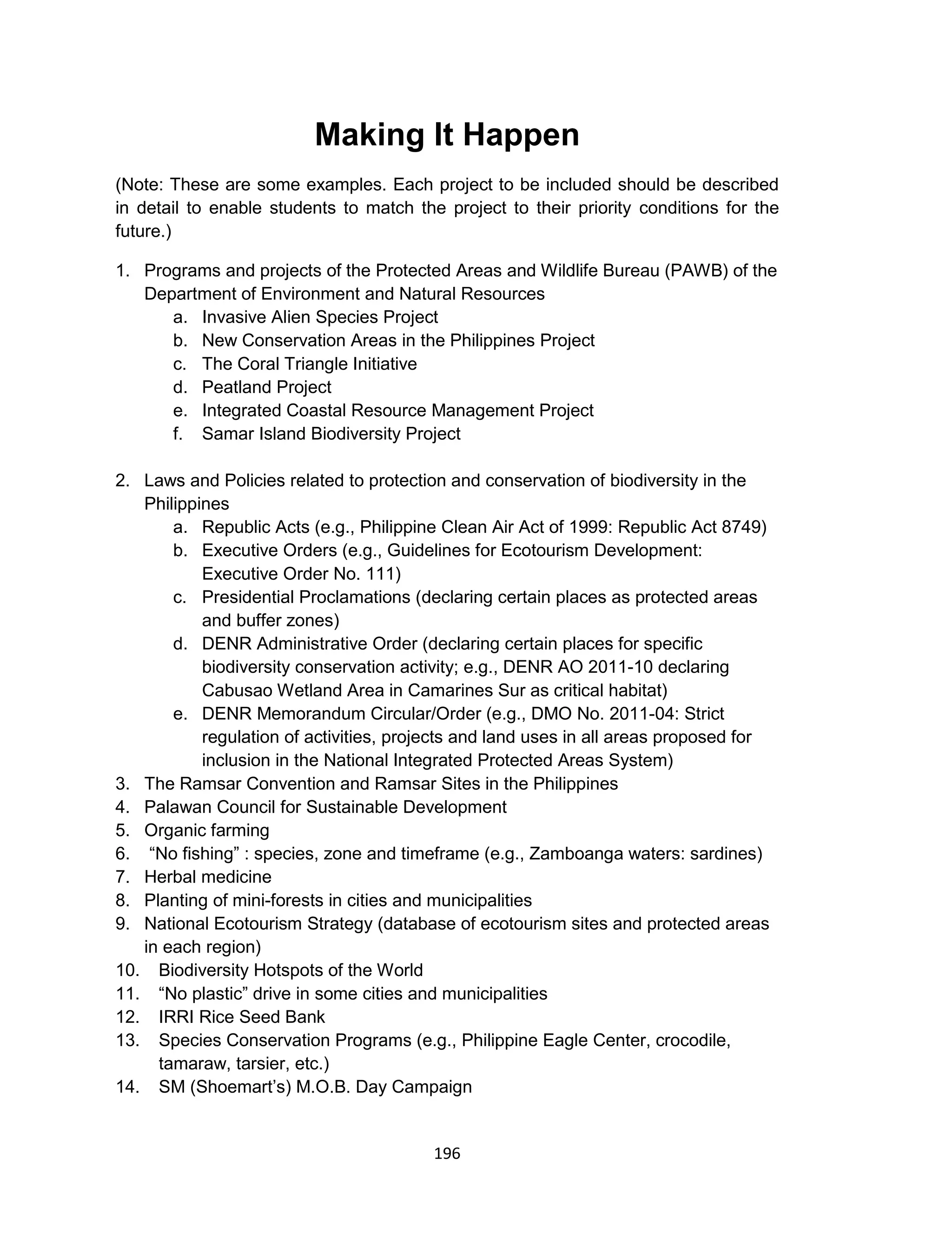 196
Making It Happen
(Note: These are some examples. Each project to be included should be described
in detail to enable students to match the project to their priority conditions for the
future.)
1. Programs and projects of the Protected Areas and Wildlife Bureau (PAWB) of the
Department of Environment and Natural Resources
a. Invasive Alien Species Project
b. New Conservation Areas in the Philippines Project
c. The Coral Triangle Initiative
d. Peatland Project
e. Integrated Coastal Resource Management Project
f. Samar Island Biodiversity Project
2. Laws and Policies related to protection and conservation of biodiversity in the
Philippines
a. Republic Acts (e.g., Philippine Clean Air Act of 1999: Republic Act 8749)
b. Executive Orders (e.g., Guidelines for Ecotourism Development:
Executive Order No. 111)
c. Presidential Proclamations (declaring certain places as protected areas
and buffer zones)
d. DENR Administrative Order (declaring certain places for specific
biodiversity conservation activity; e.g., DENR AO 2011-10 declaring
Cabusao Wetland Area in Camarines Sur as critical habitat)
e. DENR Memorandum Circular/Order (e.g., DMO No. 2011-04: Strict
regulation of activities, projects and land uses in all areas proposed for
inclusion in the National Integrated Protected Areas System)
3. The Ramsar Convention and Ramsar Sites in the Philippines
4. Palawan Council for Sustainable Development
5. Organic farming
6. “No fishing” : species, zone and timeframe (e.g., Zamboanga waters: sardines)
7. Herbal medicine
8. Planting of mini-forests in cities and municipalities
9. National Ecotourism Strategy (database of ecotourism sites and protected areas
in each region)
10. Biodiversity Hotspots of the World
11. “No plastic” drive in some cities and municipalities
12. IRRI Rice Seed Bank
13. Species Conservation Programs (e.g., Philippine Eagle Center, crocodile,
tamaraw, tarsier, etc.)
14. SM (Shoemart’s) M.O.B. Day Campaign
 