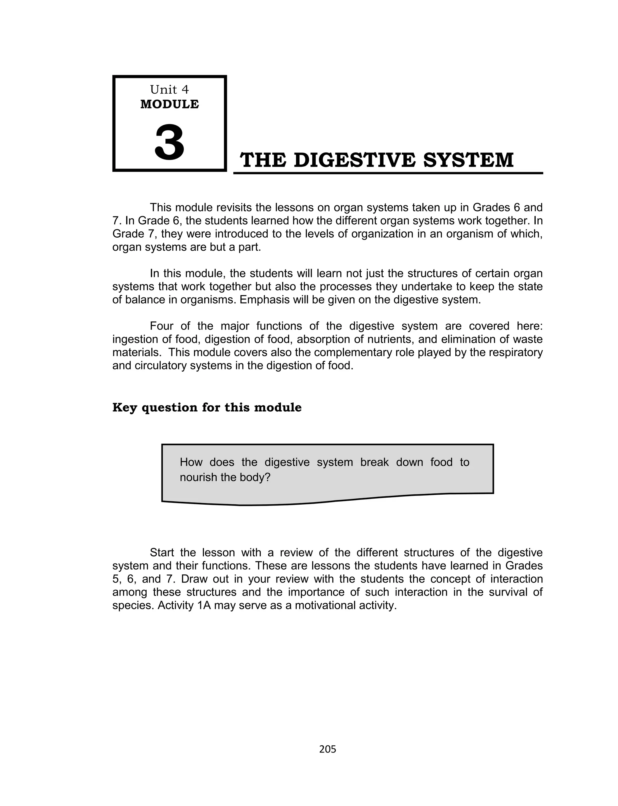 205
THE DIGESTIVE SYSTEM
This module revisits the lessons on organ systems taken up in Grades 6 and
7. In Grade 6, the students learned how the different organ systems work together. In
Grade 7, they were introduced to the levels of organization in an organism of which,
organ systems are but a part.
In this module, the students will learn not just the structures of certain organ
systems that work together but also the processes they undertake to keep the state
of balance in organisms. Emphasis will be given on the digestive system.
Four of the major functions of the digestive system are covered here:
ingestion of food, digestion of food, absorption of nutrients, and elimination of waste
materials. This module covers also the complementary role played by the respiratory
and circulatory systems in the digestion of food.
Key question for this module
Start the lesson with a review of the different structures of the digestive
system and their functions. These are lessons the students have learned in Grades
5, 6, and 7. Draw out in your review with the students the concept of interaction
among these structures and the importance of such interaction in the survival of
species. Activity 1A may serve as a motivational activity.
How does the digestive system break down food to
nourish the body?
Unit 4
MODULE
3
 
