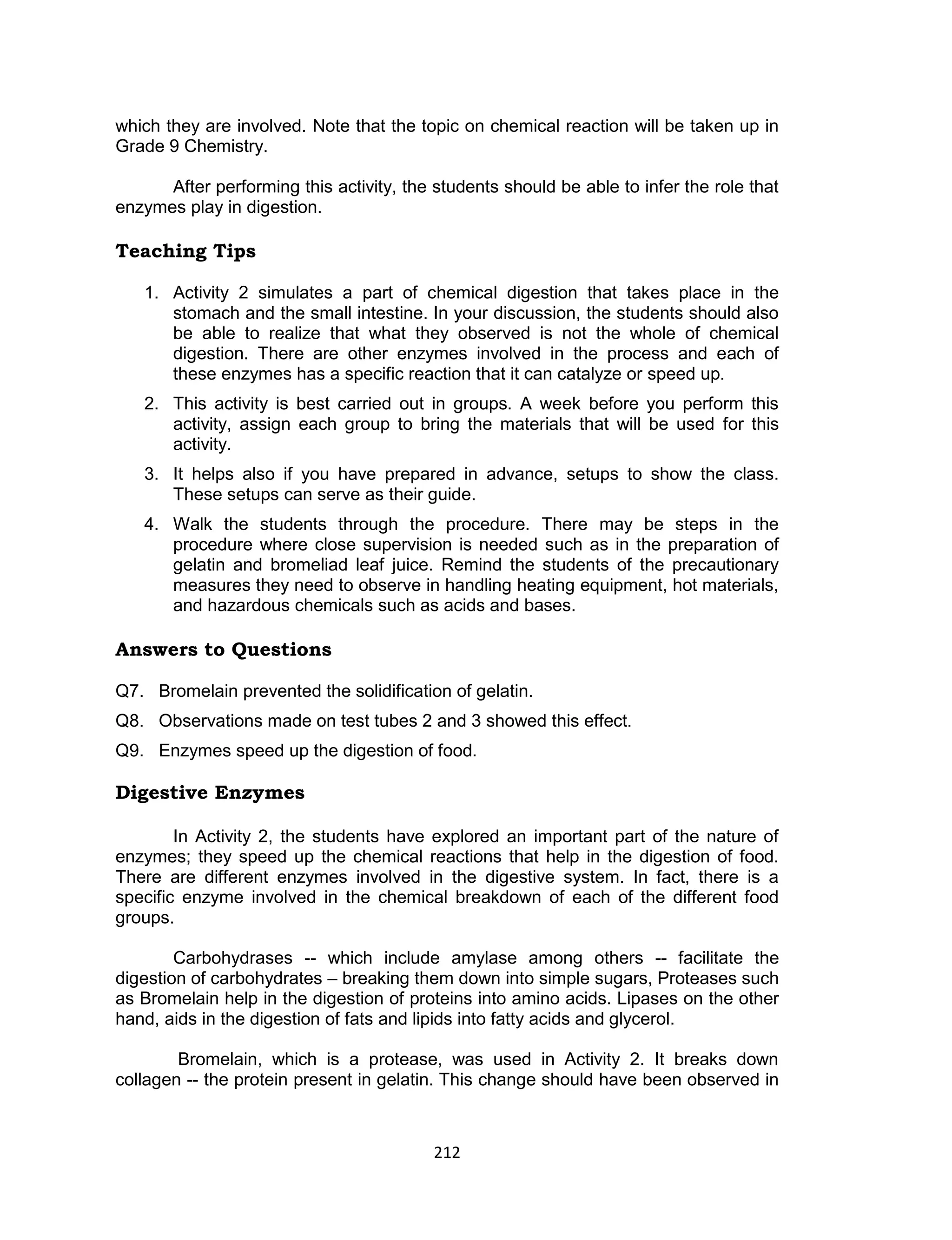 212
which they are involved. Note that the topic on chemical reaction will be taken up in
Grade 9 Chemistry.
After performing this activity, the students should be able to infer the role that
enzymes play in digestion.
Teaching Tips
1. Activity 2 simulates a part of chemical digestion that takes place in the
stomach and the small intestine. In your discussion, the students should also
be able to realize that what they observed is not the whole of chemical
digestion. There are other enzymes involved in the process and each of
these enzymes has a specific reaction that it can catalyze or speed up.
2. This activity is best carried out in groups. A week before you perform this
activity, assign each group to bring the materials that will be used for this
activity.
3. It helps also if you have prepared in advance, setups to show the class.
These setups can serve as their guide.
4. Walk the students through the procedure. There may be steps in the
procedure where close supervision is needed such as in the preparation of
gelatin and bromeliad leaf juice. Remind the students of the precautionary
measures they need to observe in handling heating equipment, hot materials,
and hazardous chemicals such as acids and bases.
Answers to Questions
Q7. Bromelain prevented the solidification of gelatin.
Q8. Observations made on test tubes 2 and 3 showed this effect.
Q9. Enzymes speed up the digestion of food.
Digestive Enzymes
In Activity 2, the students have explored an important part of the nature of
enzymes; they speed up the chemical reactions that help in the digestion of food.
There are different enzymes involved in the digestive system. In fact, there is a
specific enzyme involved in the chemical breakdown of each of the different food
groups.
Carbohydrases -- which include amylase among others -- facilitate the
digestion of carbohydrates – breaking them down into simple sugars, Proteases such
as Bromelain help in the digestion of proteins into amino acids. Lipases on the other
hand, aids in the digestion of fats and lipids into fatty acids and glycerol.
Bromelain, which is a protease, was used in Activity 2. It breaks down
collagen -- the protein present in gelatin. This change should have been observed in
 