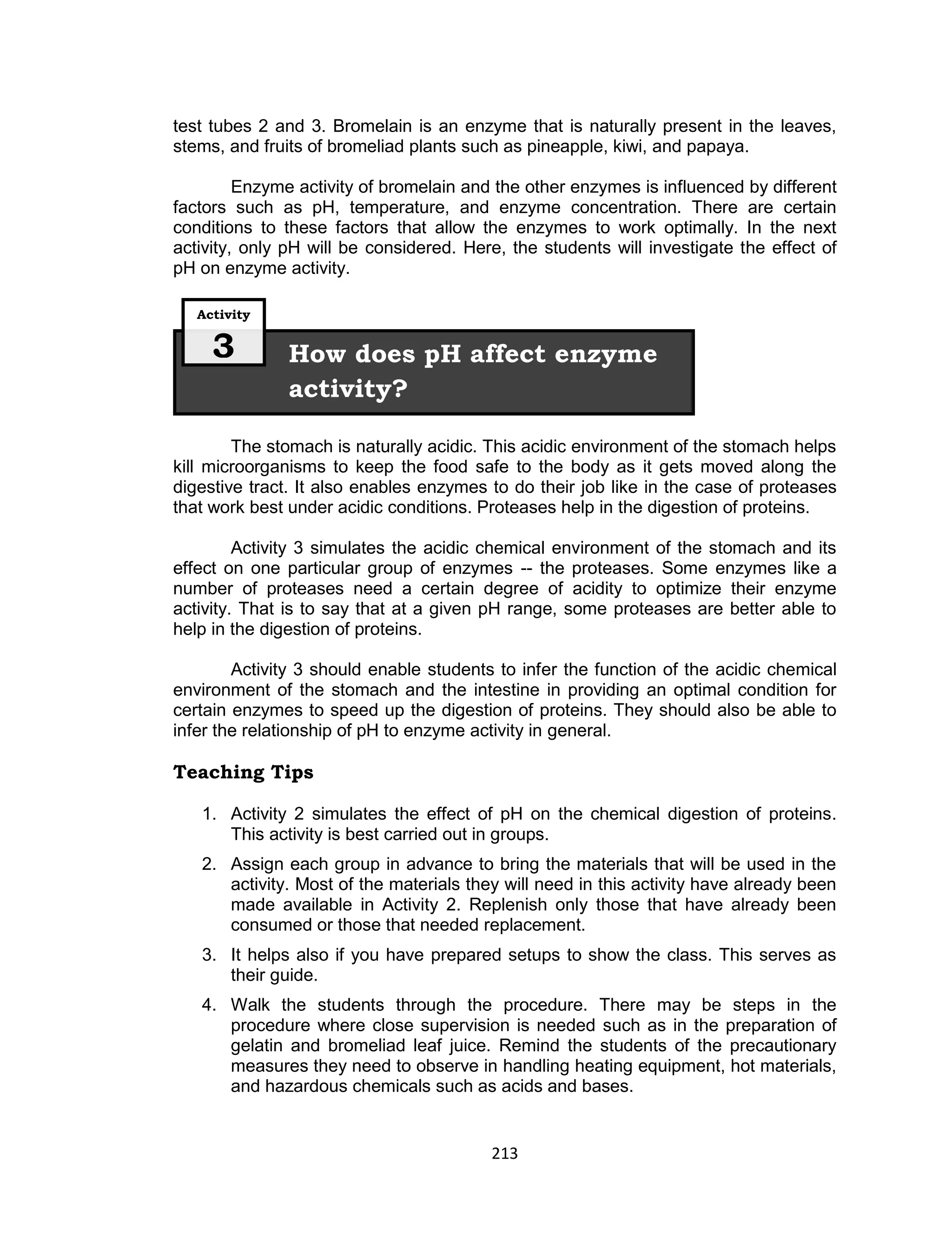 213
test tubes 2 and 3. Bromelain is an enzyme that is naturally present in the leaves,
stems, and fruits of bromeliad plants such as pineapple, kiwi, and papaya.
Enzyme activity of bromelain and the other enzymes is influenced by different
factors such as pH, temperature, and enzyme concentration. There are certain
conditions to these factors that allow the enzymes to work optimally. In the next
activity, only pH will be considered. Here, the students will investigate the effect of
pH on enzyme activity.
The stomach is naturally acidic. This acidic environment of the stomach helps
kill microorganisms to keep the food safe to the body as it gets moved along the
digestive tract. It also enables enzymes to do their job like in the case of proteases
that work best under acidic conditions. Proteases help in the digestion of proteins.
Activity 3 simulates the acidic chemical environment of the stomach and its
effect on one particular group of enzymes -- the proteases. Some enzymes like a
number of proteases need a certain degree of acidity to optimize their enzyme
activity. That is to say that at a given pH range, some proteases are better able to
help in the digestion of proteins.
Activity 3 should enable students to infer the function of the acidic chemical
environment of the stomach and the intestine in providing an optimal condition for
certain enzymes to speed up the digestion of proteins. They should also be able to
infer the relationship of pH to enzyme activity in general.
Teaching Tips
1. Activity 2 simulates the effect of pH on the chemical digestion of proteins.
This activity is best carried out in groups.
2. Assign each group in advance to bring the materials that will be used in the
activity. Most of the materials they will need in this activity have already been
made available in Activity 2. Replenish only those that have already been
consumed or those that needed replacement.
3. It helps also if you have prepared setups to show the class. This serves as
their guide.
4. Walk the students through the procedure. There may be steps in the
procedure where close supervision is needed such as in the preparation of
gelatin and bromeliad leaf juice. Remind the students of the precautionary
measures they need to observe in handling heating equipment, hot materials,
and hazardous chemicals such as acids and bases.
How does pH affect enzyme
activity?
Activity
3
 