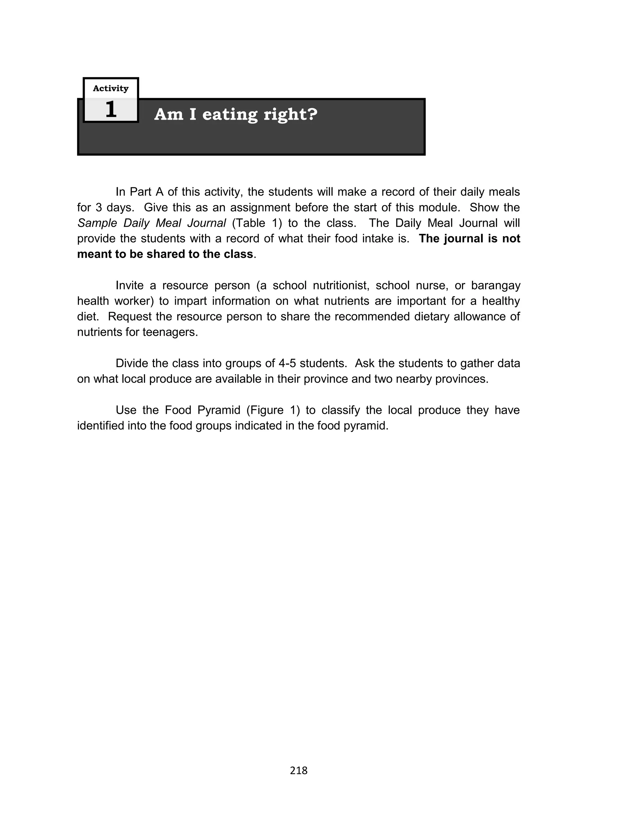 218
In Part A of this activity, the students will make a record of their daily meals
for 3 days. Give this as an assignment before the start of this module. Show the
Sample Daily Meal Journal (Table 1) to the class. The Daily Meal Journal will
provide the students with a record of what their food intake is. The journal is not
meant to be shared to the class.
Invite a resource person (a school nutritionist, school nurse, or barangay
health worker) to impart information on what nutrients are important for a healthy
diet. Request the resource person to share the recommended dietary allowance of
nutrients for teenagers.
Divide the class into groups of 4-5 students. Ask the students to gather data
on what local produce are available in their province and two nearby provinces.
Use the Food Pyramid (Figure 1) to classify the local produce they have
identified into the food groups indicated in the food pyramid.
Am I eating right?
Activity
1
 