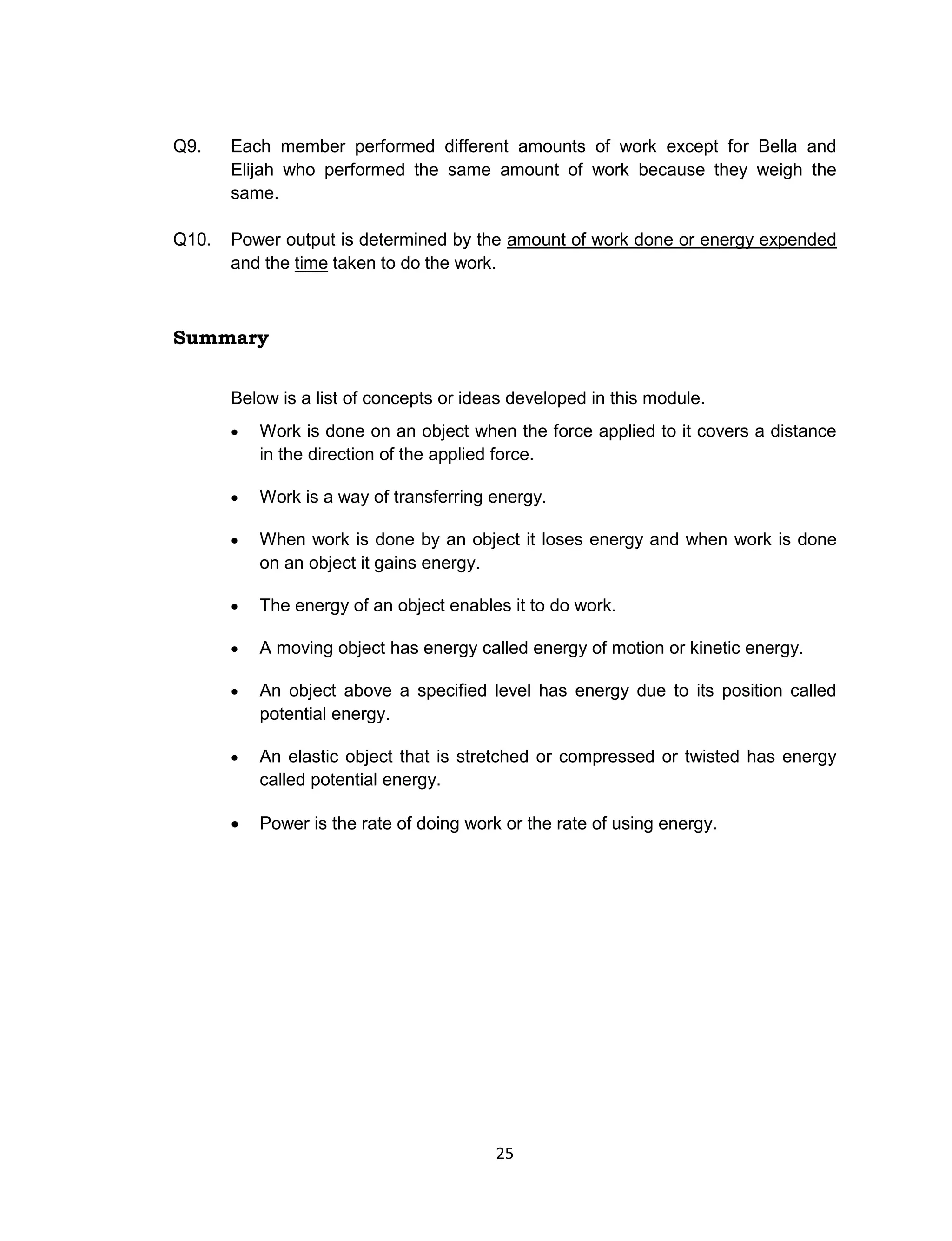 25
Q9. Each member performed different amounts of work except for Bella and
Elijah who performed the same amount of work because they weigh the
same.
Q10. Power output is determined by the amount of work done or energy expended
and the time taken to do the work.
Summary
Below is a list of concepts or ideas developed in this module.
 Work is done on an object when the force applied to it covers a distance
in the direction of the applied force.
 Work is a way of transferring energy.
 When work is done by an object it loses energy and when work is done
on an object it gains energy.
 The energy of an object enables it to do work.
 A moving object has energy called energy of motion or kinetic energy.
 An object above a specified level has energy due to its position called
potential energy.
 An elastic object that is stretched or compressed or twisted has energy
called potential energy.
 Power is the rate of doing work or the rate of using energy.
 