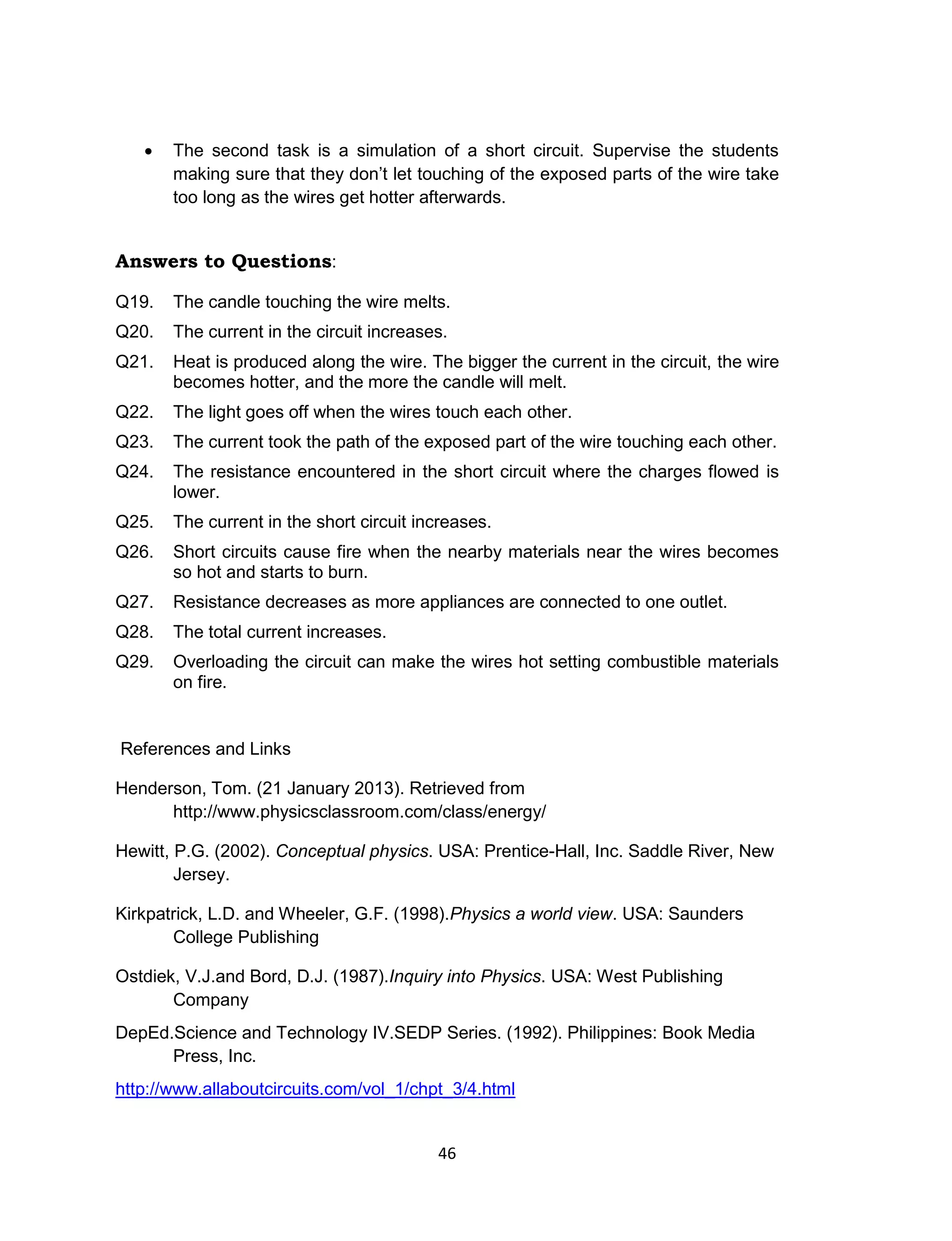 46
 The second task is a simulation of a short circuit. Supervise the students
making sure that they don’t let touching of the exposed parts of the wire take
too long as the wires get hotter afterwards.
Answers to Questions:
Q19. The candle touching the wire melts.
Q20. The current in the circuit increases.
Q21. Heat is produced along the wire. The bigger the current in the circuit, the wire
becomes hotter, and the more the candle will melt.
Q22. The light goes off when the wires touch each other.
Q23. The current took the path of the exposed part of the wire touching each other.
Q24. The resistance encountered in the short circuit where the charges flowed is
lower.
Q25. The current in the short circuit increases.
Q26. Short circuits cause fire when the nearby materials near the wires becomes
so hot and starts to burn.
Q27. Resistance decreases as more appliances are connected to one outlet.
Q28. The total current increases.
Q29. Overloading the circuit can make the wires hot setting combustible materials
on fire.
References and Links
Henderson, Tom. (21 January 2013). Retrieved from
http://www.physicsclassroom.com/class/energy/
Hewitt, P.G. (2002). Conceptual physics. USA: Prentice-Hall, Inc. Saddle River, New
Jersey.
Kirkpatrick, L.D. and Wheeler, G.F. (1998).Physics a world view. USA: Saunders
College Publishing
Ostdiek, V.J.and Bord, D.J. (1987).Inquiry into Physics. USA: West Publishing
Company
DepEd.Science and Technology IV.SEDP Series. (1992). Philippines: Book Media
Press, Inc.
http://www.allaboutcircuits.com/vol_1/chpt_3/4.html
 
