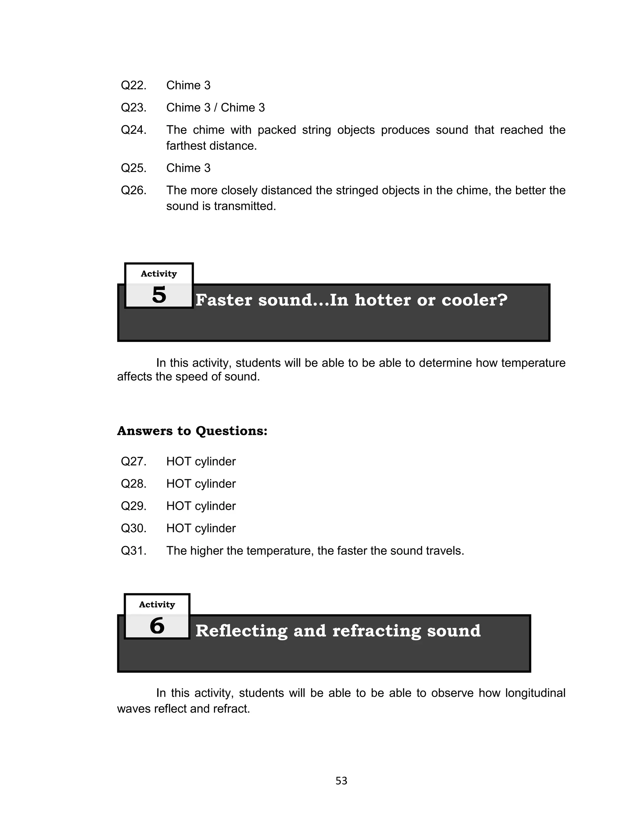 53
Q22. Chime 3
Q23. Chime 3 / Chime 3
Q24. The chime with packed string objects produces sound that reached the
farthest distance.
Q25. Chime 3
Q26. The more closely distanced the stringed objects in the chime, the better the
sound is transmitted.
In this activity, students will be able to be able to determine how temperature
affects the speed of sound.
Answers to Questions:
Q27. HOT cylinder
Q28. HOT cylinder
Q29. HOT cylinder
Q30. HOT cylinder
Q31. The higher the temperature, the faster the sound travels.
In this activity, students will be able to be able to observe how longitudinal
waves reflect and refract.
Reflecting and refracting sound
Activity
6
Faster sound...In hotter or cooler?
Activity
5
 