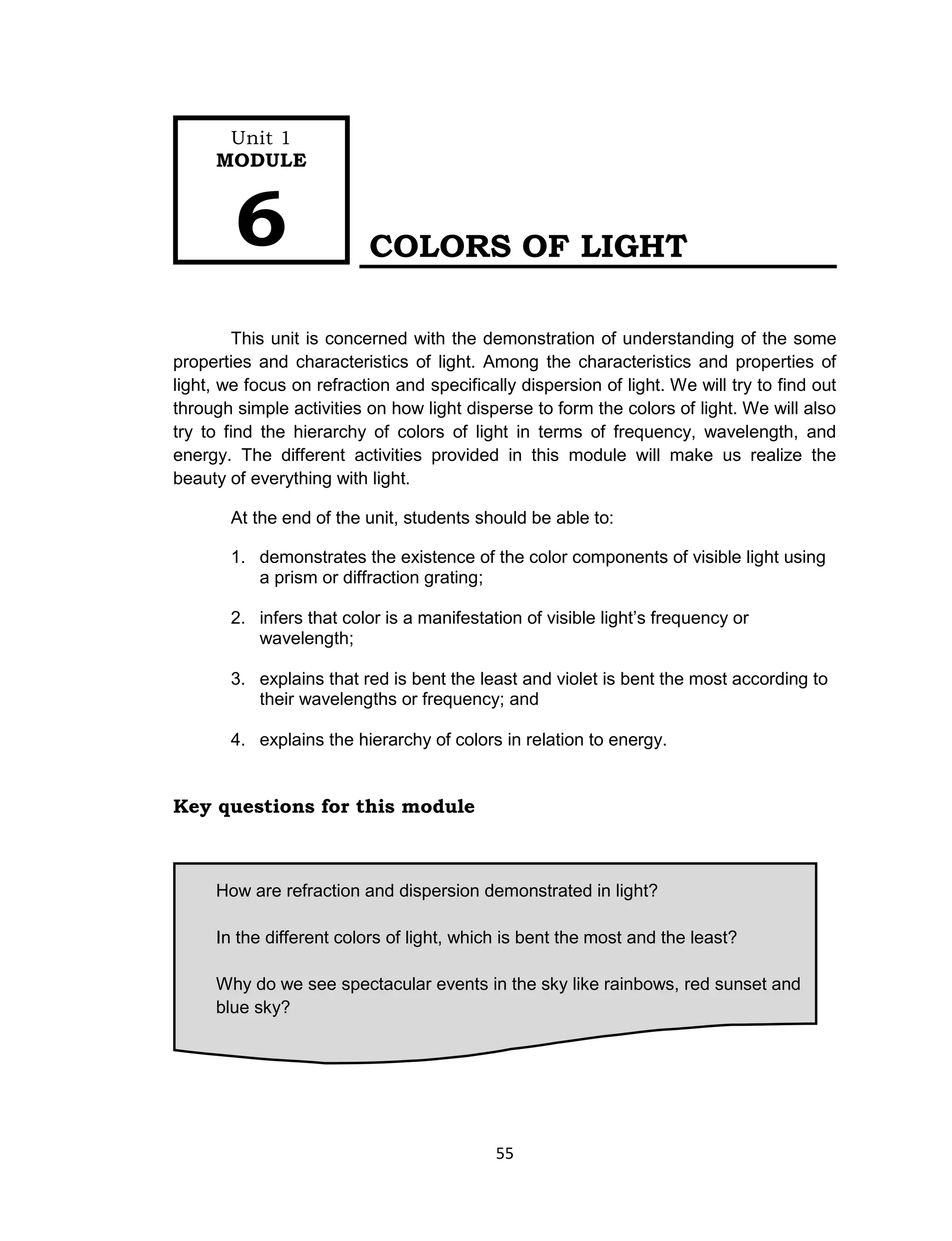 55
COLORS OF LIGHT
This unit is concerned with the demonstration of understanding of the some
properties and characteristics of light. Among the characteristics and properties of
light, we focus on refraction and specifically dispersion of light. We will try to find out
through simple activities on how light disperse to form the colors of light. We will also
try to find the hierarchy of colors of light in terms of frequency, wavelength, and
energy. The different activities provided in this module will make us realize the
beauty of everything with light.
At the end of the unit, students should be able to:
1. demonstrates the existence of the color components of visible light using
a prism or diffraction grating;
2. infers that color is a manifestation of visible light’s frequency or
wavelength;
3. explains that red is bent the least and violet is bent the most according to
their wavelengths or frequency; and
4. explains the hierarchy of colors in relation to energy.
Key questions for this module
How are refraction and dispersion demonstrated in light?
In the different colors of light, which is bent the most and the least?
Why do we see spectacular events in the sky like rainbows, red sunset and
blue sky?
Unit 1
MODULE
6
 