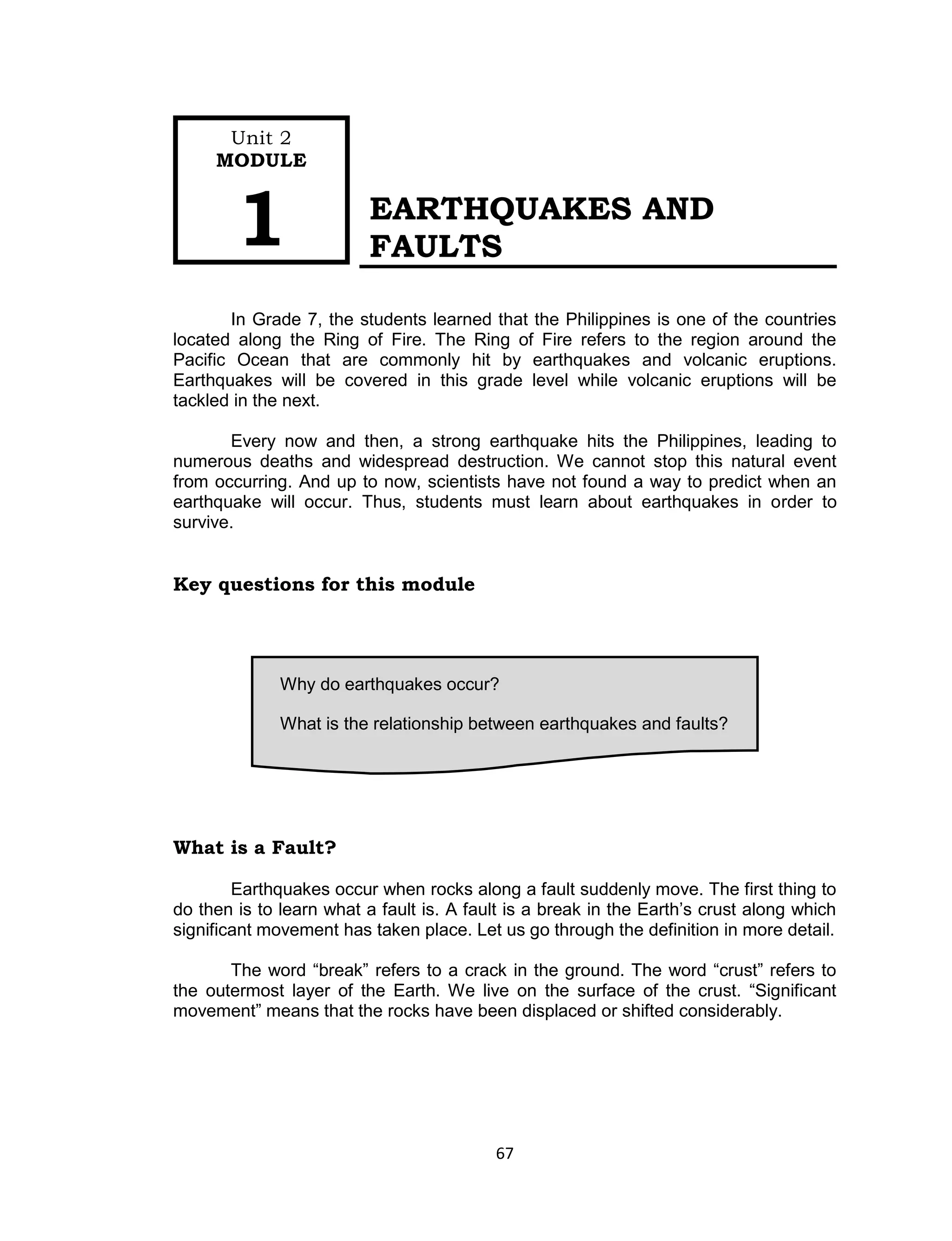 67
EARTHQUAKES AND
FAULTS
In Grade 7, the students learned that the Philippines is one of the countries
located along the Ring of Fire. The Ring of Fire refers to the region around the
Pacific Ocean that are commonly hit by earthquakes and volcanic eruptions.
Earthquakes will be covered in this grade level while volcanic eruptions will be
tackled in the next.
Every now and then, a strong earthquake hits the Philippines, leading to
numerous deaths and widespread destruction. We cannot stop this natural event
from occurring. And up to now, scientists have not found a way to predict when an
earthquake will occur. Thus, students must learn about earthquakes in order to
survive.
Key questions for this module
What is a Fault?
Earthquakes occur when rocks along a fault suddenly move. The first thing to
do then is to learn what a fault is. A fault is a break in the Earth’s crust along which
significant movement has taken place. Let us go through the definition in more detail.
The word “break” refers to a crack in the ground. The word “crust” refers to
the outermost layer of the Earth. We live on the surface of the crust. “Significant
movement” means that the rocks have been displaced or shifted considerably.
Why do earthquakes occur?
What is the relationship between earthquakes and faults?
Unit 2
MODULE
1
 