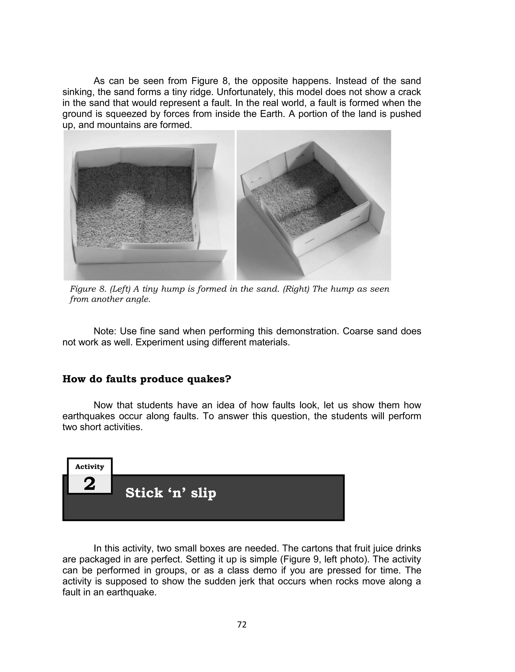 72
Figure 8. (Left) A tiny hump is formed in the sand. (Right) The hump as seen
from another angle.
As can be seen from Figure 8, the opposite happens. Instead of the sand
sinking, the sand forms a tiny ridge. Unfortunately, this model does not show a crack
in the sand that would represent a fault. In the real world, a fault is formed when the
ground is squeezed by forces from inside the Earth. A portion of the land is pushed
up, and mountains are formed.
Note: Use fine sand when performing this demonstration. Coarse sand does
not work as well. Experiment using different materials.
How do faults produce quakes?
Now that students have an idea of how faults look, let us show them how
earthquakes occur along faults. To answer this question, the students will perform
two short activities.
In this activity, two small boxes are needed. The cartons that fruit juice drinks
are packaged in are perfect. Setting it up is simple (Figure 9, left photo). The activity
can be performed in groups, or as a class demo if you are pressed for time. The
activity is supposed to show the sudden jerk that occurs when rocks move along a
fault in an earthquake.
Stick ‘n’ slip
Activity
2
 
