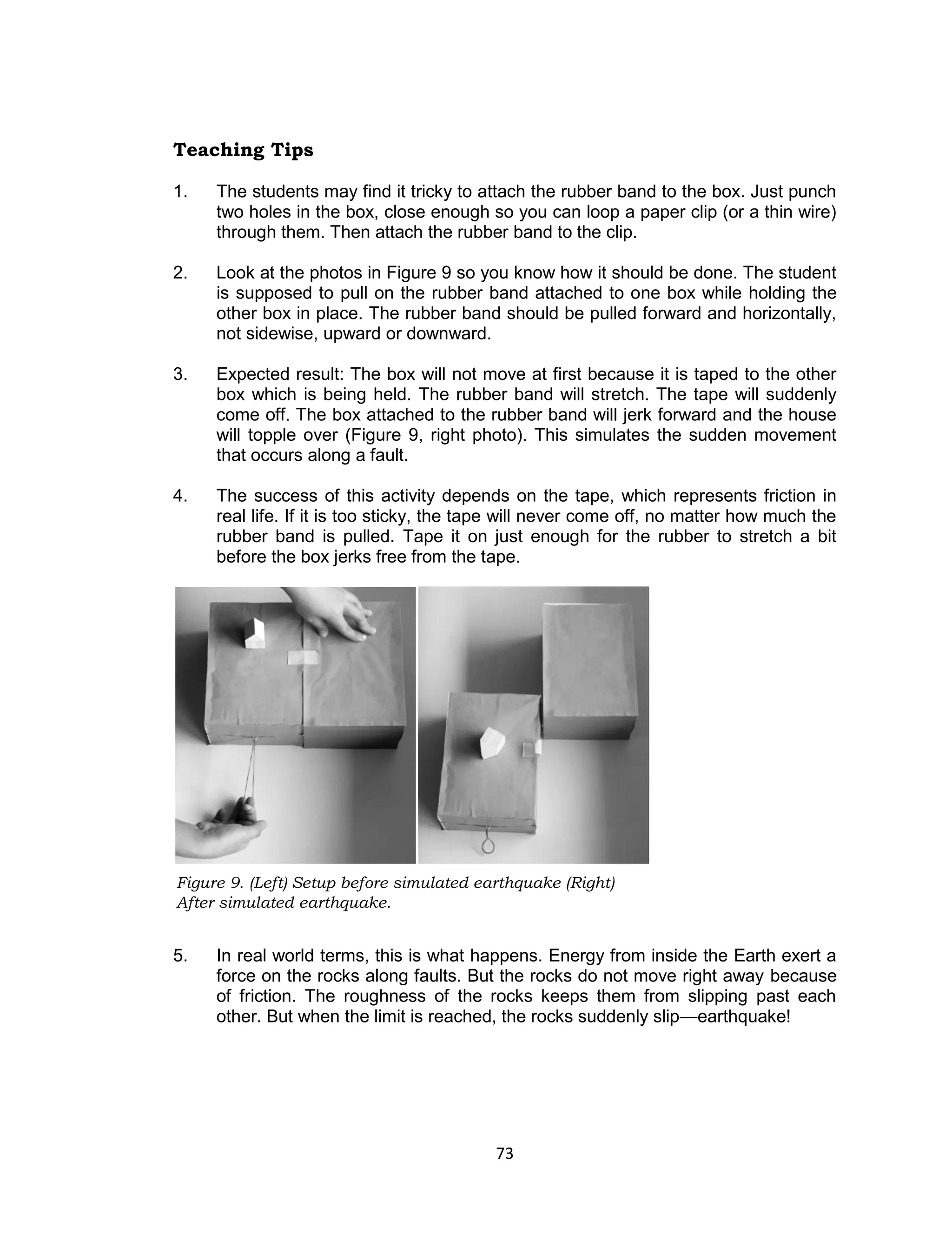 73
Figure 9. (Left) Setup before simulated earthquake (Right)
After simulated earthquake.
Teaching Tips
1. The students may find it tricky to attach the rubber band to the box. Just punch
two holes in the box, close enough so you can loop a paper clip (or a thin wire)
through them. Then attach the rubber band to the clip.
2. Look at the photos in Figure 9 so you know how it should be done. The student
is supposed to pull on the rubber band attached to one box while holding the
other box in place. The rubber band should be pulled forward and horizontally,
not sidewise, upward or downward.
3. Expected result: The box will not move at first because it is taped to the other
box which is being held. The rubber band will stretch. The tape will suddenly
come off. The box attached to the rubber band will jerk forward and the house
will topple over (Figure 9, right photo). This simulates the sudden movement
that occurs along a fault.
4. The success of this activity depends on the tape, which represents friction in
real life. If it is too sticky, the tape will never come off, no matter how much the
rubber band is pulled. Tape it on just enough for the rubber to stretch a bit
before the box jerks free from the tape.
5. In real world terms, this is what happens. Energy from inside the Earth exert a
force on the rocks along faults. But the rocks do not move right away because
of friction. The roughness of the rocks keeps them from slipping past each
other. But when the limit is reached, the rocks suddenly slip—earthquake!
 