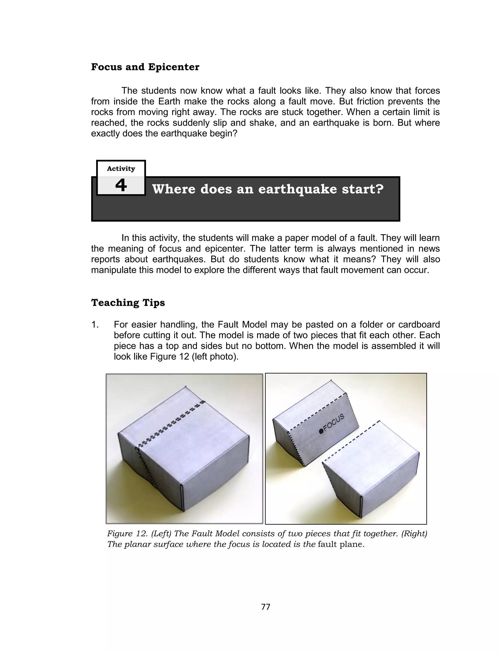 77
Figure 12. (Left) The Fault Model consists of two pieces that fit together. (Right)
The planar surface where the focus is located is the fault plane.
Focus and Epicenter
The students now know what a fault looks like. They also know that forces
from inside the Earth make the rocks along a fault move. But friction prevents the
rocks from moving right away. The rocks are stuck together. When a certain limit is
reached, the rocks suddenly slip and shake, and an earthquake is born. But where
exactly does the earthquake begin?
In this activity, the students will make a paper model of a fault. They will learn
the meaning of focus and epicenter. The latter term is always mentioned in news
reports about earthquakes. But do students know what it means? They will also
manipulate this model to explore the different ways that fault movement can occur.
Teaching Tips
1. For easier handling, the Fault Model may be pasted on a folder or cardboard
before cutting it out. The model is made of two pieces that fit each other. Each
piece has a top and sides but no bottom. When the model is assembled it will
look like Figure 12 (left photo).
Where does an earthquake start?
Activity
4
 