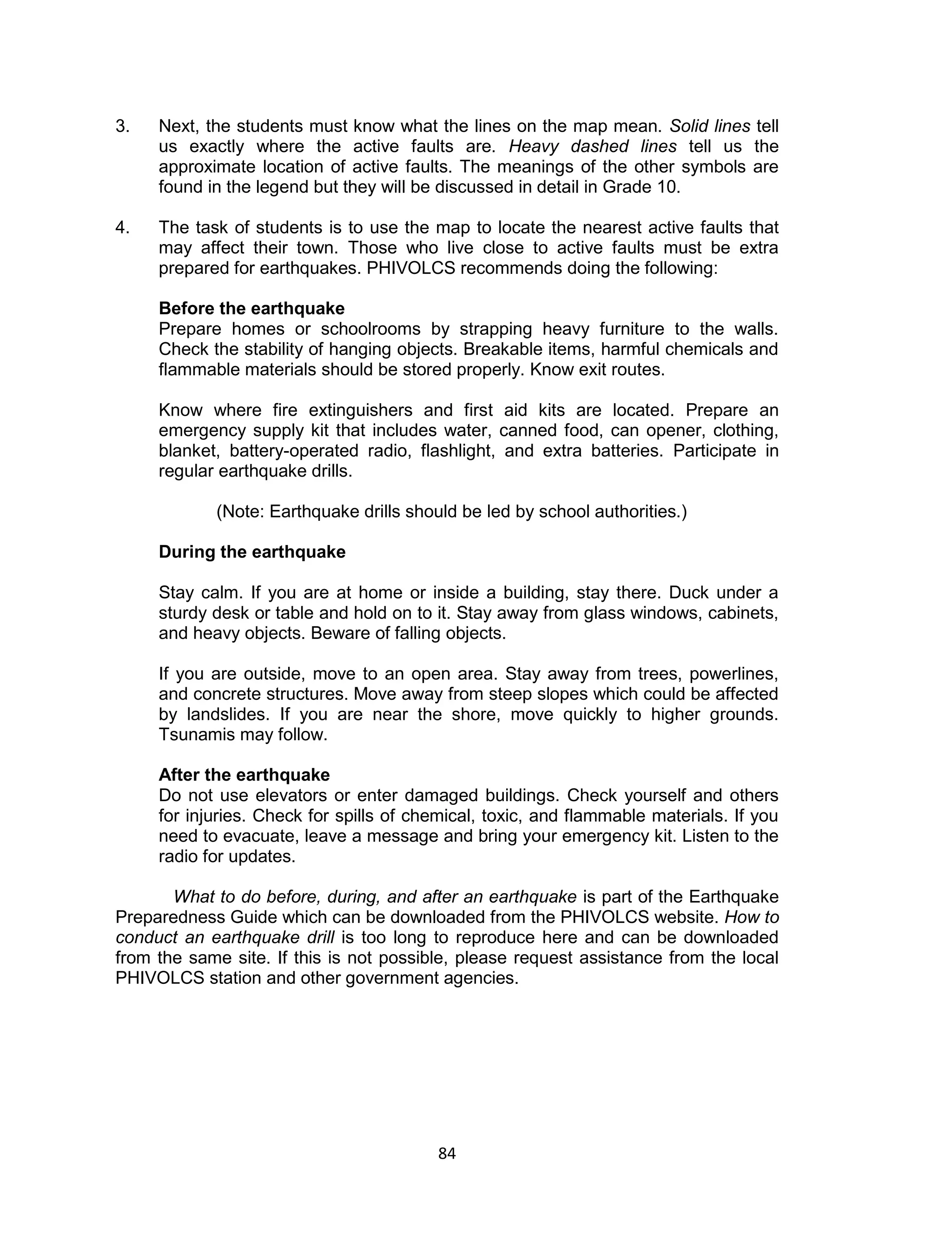 84
3. Next, the students must know what the lines on the map mean. Solid lines tell
us exactly where the active faults are. Heavy dashed lines tell us the
approximate location of active faults. The meanings of the other symbols are
found in the legend but they will be discussed in detail in Grade 10.
4. The task of students is to use the map to locate the nearest active faults that
may affect their town. Those who live close to active faults must be extra
prepared for earthquakes. PHIVOLCS recommends doing the following:
Before the earthquake
Prepare homes or schoolrooms by strapping heavy furniture to the walls.
Check the stability of hanging objects. Breakable items, harmful chemicals and
flammable materials should be stored properly. Know exit routes.
Know where fire extinguishers and first aid kits are located. Prepare an
emergency supply kit that includes water, canned food, can opener, clothing,
blanket, battery-operated radio, flashlight, and extra batteries. Participate in
regular earthquake drills.
(Note: Earthquake drills should be led by school authorities.)
During the earthquake
Stay calm. If you are at home or inside a building, stay there. Duck under a
sturdy desk or table and hold on to it. Stay away from glass windows, cabinets,
and heavy objects. Beware of falling objects.
If you are outside, move to an open area. Stay away from trees, powerlines,
and concrete structures. Move away from steep slopes which could be affected
by landslides. If you are near the shore, move quickly to higher grounds.
Tsunamis may follow.
After the earthquake
Do not use elevators or enter damaged buildings. Check yourself and others
for injuries. Check for spills of chemical, toxic, and flammable materials. If you
need to evacuate, leave a message and bring your emergency kit. Listen to the
radio for updates.
What to do before, during, and after an earthquake is part of the Earthquake
Preparedness Guide which can be downloaded from the PHIVOLCS website. How to
conduct an earthquake drill is too long to reproduce here and can be downloaded
from the same site. If this is not possible, please request assistance from the local
PHIVOLCS station and other government agencies.
 