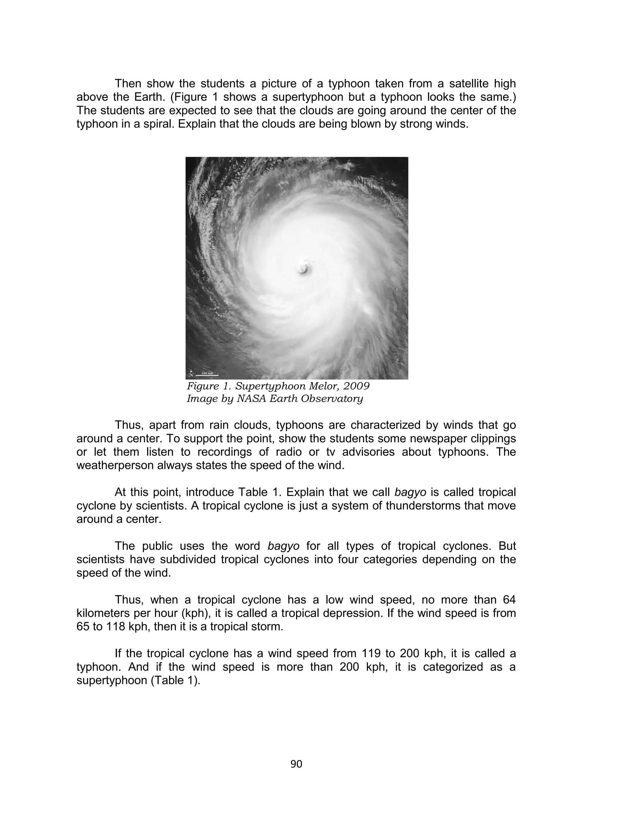 90
Then show the students a picture of a typhoon taken from a satellite high
above the Earth. (Figure 1 shows a supertyphoon but a typhoon looks the same.)
The students are expected to see that the clouds are going around the center of the
typhoon in a spiral. Explain that the clouds are being blown by strong winds.
Figure 1. Supertyphoon Melor, 2009
Image by NASA Earth Observatory
Thus, apart from rain clouds, typhoons are characterized by winds that go
around a center. To support the point, show the students some newspaper clippings
or let them listen to recordings of radio or tv advisories about typhoons. The
weatherperson always states the speed of the wind.
At this point, introduce Table 1. Explain that we call bagyo is called tropical
cyclone by scientists. A tropical cyclone is just a system of thunderstorms that move
around a center.
The public uses the word bagyo for all types of tropical cyclones. But
scientists have subdivided tropical cyclones into four categories depending on the
speed of the wind.
Thus, when a tropical cyclone has a low wind speed, no more than 64
kilometers per hour (kph), it is called a tropical depression. If the wind speed is from
65 to 118 kph, then it is a tropical storm.
If the tropical cyclone has a wind speed from 119 to 200 kph, it is called a
typhoon. And if the wind speed is more than 200 kph, it is categorized as a
supertyphoon (Table 1).
 