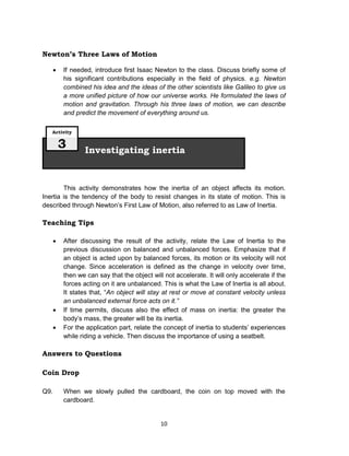 10
Newton’s Three Laws of Motion
 If needed, introduce first Isaac Newton to the class. Discuss briefly some of
his significant contributions especially in the field of physics. e.g. Newton
combined his idea and the ideas of the other scientists like Galileo to give us
a more unified picture of how our universe works. He formulated the laws of
motion and gravitation. Through his three laws of motion, we can describe
and predict the movement of everything around us.
This activity demonstrates how the inertia of an object affects its motion.
Inertia is the tendency of the body to resist changes in its state of motion. This is
described through Newton’s First Law of Motion, also referred to as Law of Inertia.
Teaching Tips
 After discussing the result of the activity, relate the Law of Inertia to the
previous discussion on balanced and unbalanced forces. Emphasize that if
an object is acted upon by balanced forces, its motion or its velocity will not
change. Since acceleration is defined as the change in velocity over time,
then we can say that the object will not accelerate. It will only accelerate if the
forces acting on it are unbalanced. This is what the Law of Inertia is all about.
It states that, “An object will stay at rest or move at constant velocity unless
an unbalanced external force acts on it.”
 If time permits, discuss also the effect of mass on inertia: the greater the
body’s mass, the greater will be its inertia.
 For the application part, relate the concept of inertia to students’ experiences
while riding a vehicle. Then discuss the importance of using a seatbelt.
Answers to Questions
Coin Drop
Q9. When we slowly pulled the cardboard, the coin on top moved with the
cardboard.
Investigating inertia
Activity
3
 