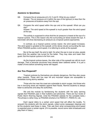 101
Answers to Questions
Q8. Compare the air pressures at A, B, C and D. What do you notice?
Answer: The air pressure at A (within the eye of the typhoon) is less than the
air pressures at locations away from the eye.
Q9. Compare the wind speed within the eye and at the eyewall. What can you
say?
Answer: The wind speed at the eyewall is much greater than the wind speed
at the eye.
The activity is supposed to show that the air pressure is lowest at the eye of a
tropical cyclone. This is the reason why the surrounding air blows toward the eye. A
barometer will show decreasing air pressure as a tropical cyclone approaches.
In contrast, as a tropical cyclone comes nearer, the wind speed increases.
The wind speed is greatest at the eyewall, at the dense clouds surrounding the eye.
When PAGASA quotes a wind speed, it is referring to winds at the eyewall.
But at the eye itself, the wind is light. So when the eye is over an area, people
there think the weather has turned for the better. They may relax and lower their
guard. But the tropical cyclone is far from over.
As the tropical cyclone leaves, the other side of the eyewall can still do much
damage. That is because structures have already been battered earlier. It is just a
matter of time before something worse will happen.
Are You Prepared?
Tropical cyclones by themselves are already dangerous. But they also cause
other hazards. Those who live near hill and mountain slopes are susceptible to
landslides during stormy weather.
Those who live near the coast are vulnerable to storm surges. And those who
live in low-lying areas are helpless against flash floods. Remind students to always
listen to advisories and obey the authorities.
We end the module by familiarizing the students with the early warning
signals that PAGASA uses in their bulletins and advisories. There are four levels of
Public Storm Warning Signals. (Visit the PAGASA website for the complete texts.)
The phrase is rather long, so PAGASA shortens it to PSWS # 1, PSWS # 2, etc.
Each signal refers to a certain wind speed that will affect the locality. To
acquaint the students with the storm signals, collect some newspaper clippings and
let the students read these in class. Then ask them what corresponding wind speed
is expected given a certain signal. (If it is possible, record some radio broadcasts and
play them in class.)
 
