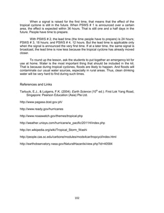 102
When a signal is raised for the first time, that means that the effect of the
tropical cyclone is still in the future. When PSWS # 1 is announced over a certain
area, the effect is expected within 36 hours. That is still one and a half days in the
future. People have time to prepare.
With PSWS # 2, the lead time (the time people have to prepare) is 24 hours;
PSWS # 3, 18 hours; and PSWS # 4, 12 hours. But the lead time is applicable only
when the signal is announced the very first time. If at a later time, the same signal is
broadcast, the lead time is now less because the tropical cyclone has already moved
closer.
To round up the lesson, ask the students to put together an emergency kit for
use at home. Water is the most important thing that should be included in the kit.
That is because during tropical cyclones, floods are likely to happen. And floods will
contaminate our usual water sources, especially in rural areas. Thus, clean drinking
water will be very hard to find during such times.
References and Links
Tarbuck, E.J., & Lutgens, F.K. (2004). Earth Science (10th
ed.). First Lok Yang Road,
Singapore: Pearson Education (Asia) Pte Ltd.
http://www.pagasa.dost.gov.ph/
http://www.ready.gov/hurricanes
http://www.noaawatch.gov/themes/tropical.php
http://weather.unisys.com/hurricane/w_pacific/2011H/index.php
http://en.wikipedia.org/wiki/Tropical_Storm_Washi
http://people.cas.sc.edu/carbone/modules/mods4car/tropcycl/index.html
http://earthobservatory.nasa.gov/NaturalHazards/view.php?id=40584
 