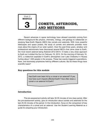 103
COMETS, ASTEROIDS,
AND METEORS
Recent advances in space technology have allowed scientists coming from
different background like physics, chemistry, biology, and geology to collaborate on
studying Near-Earth Objects (NEO) like comets and asteroids. With more powerful
telescopes and space probes, the study of comets and asteroids provides more
clues about the origins of our solar system. Over the past three years, amateur and
professional astronomers have discovered several NEO’s that came close to Earth,
the most recent asteroid being Asteroid 2012 DA14. It made a very close approach
to Earth as it orbited the Sun on February 16, 2012. On the morning of February 16,
2012, a meteoroid exploded in Earth’s atmosphere over Lake Chebarkul in Russia
hurting about 1,000 people in the process. These two events triggered superstitions,
fears, and doomsday prophecies held by different cultures. But do these things have
scientific basis?
Key questions for this module
Introduction
The pre-assessment activity will take 30-35 minutes of one class period. After
the pre-assessment activity, give an introduction about comets and asteroids for the
last 25-30 minutes of the period. In the introduction, focus on the comparison of key
characteristics of a comet and an asteroid. Use the Student Learning Material as a
guide for preparing your introduction.
Has Earth ever been hit by a comet or an asteroid? If yes,
how have such impacts affected Earth? How often does a
comet or an asteroid hit Earth?
Unit 2
MODULE
3
 