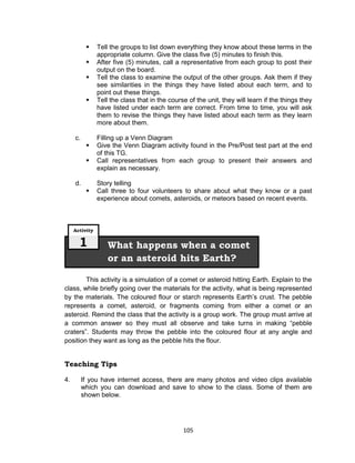105
 Tell the groups to list down everything they know about these terms in the
appropriate column. Give the class five (5) minutes to finish this.
 After five (5) minutes, call a representative from each group to post their
output on the board.
 Tell the class to examine the output of the other groups. Ask them if they
see similarities in the things they have listed about each term, and to
point out these things.
 Tell the class that in the course of the unit, they will learn if the things they
have listed under each term are correct. From time to time, you will ask
them to revise the things they have listed about each term as they learn
more about them.
c. Filling up a Venn Diagram
 Give the Venn Diagram activity found in the Pre/Post test part at the end
of this TG.
 Call representatives from each group to present their answers and
explain as necessary.
d. Story telling
 Call three to four volunteers to share about what they know or a past
experience about comets, asteroids, or meteors based on recent events.
This activity is a simulation of a comet or asteroid hitting Earth. Explain to the
class, while briefly going over the materials for the activity, what is being represented
by the materials. The coloured flour or starch represents Earth’s crust. The pebble
represents a comet, asteroid, or fragments coming from either a comet or an
asteroid. Remind the class that the activity is a group work. The group must arrive at
a common answer so they must all observe and take turns in making “pebble
craters”. Students may throw the pebble into the coloured flour at any angle and
position they want as long as the pebble hits the flour.
Teaching Tips
4. If you have internet access, there are many photos and video clips available
which you can download and save to show to the class. Some of them are
shown below.
What happens when a comet
or an asteroid hits Earth?
Activity
1
 