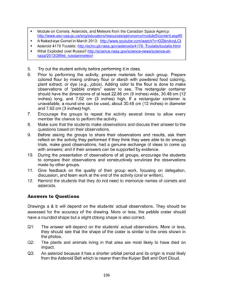 106
5. Try out the student activity before performing it in class.
6. Prior to performing the activity, prepare materials for each group. Prepare
colored flour by mixing ordinary flour or starch with powdered food coloring,
plant extract, or dye (e.g., jobos). Adding color to the flour is done to make
observations of “pebble craters” easier to see. The rectangular container
should have the dimensions of at least 22.86 cm (9 inches) wide, 30.48 cm (12
inches) long, and 7.62 cm (3 inches) high. If a rectangular container is
unavailable, a round one can be used, about 30.48 cm (12 inches) in diameter
and 7.62 cm (3 inches) high.
7. Encourage the groups to repeat the activity several times to allow every
member the chance to perform the activity.
8. Make sure that the students make observations and discuss their answer to the
questions based on their observations.
9. Before asking the groups to share their observations and results, ask them
reflect on the activity they performed if they think they were able to do enough
trials, make good observations, had a genuine exchange of ideas to come up
with answers; and if their answers can be supported by evidence.
10. During the presentation of observations of all groups, encourage the students
to compare their observations and constructively scrutinize the observations
made by other groups.
11. Give feedback on the quality of their group work, focusing on delegation,
discussion, and team work at the end of the activity (oral or written).
12. Remind the students that they do not need to memorize names of comets and
asteroids.
Answers to Questions
Drawings a & b will depend on the students’ actual observations. They should be
assessed for the accuracy of the drawing. More or less, the pebble crater should
have a rounded shape but a slight oblong shape is also correct.
Q1: The answer will depend on the students’ actual observations. More or less,
they should see that the shape of the crater is similar to the ones shown in
the photos.
Q2: The plants and animals living in that area are most likely to have died on
impact.
Q3: An asteroid because it has a shorter orbital period and its origin is most likely
from the Asteroid Belt which is nearer than the Kuiper Belt and Oort Cloud.
 Module on Comets, Asteroids, and Meteors from the Canadian Space Agency:
http://www.asc-csa.gc.ca/eng/educators/resources/astronomy/module5/content.asp#5
 A Naked-eye Comet in March 2013: http://www.youtube.com/watch?v=OZlenAvqLCI
 Asteroid 4179 Toutatis: http://echo.jpl.nasa.gov/asteroids/4179_Toutatis/toutatis.html
 What Exploded over Russia? http://science.nasa.gov/science-news/science-at-
nasa/2013/26feb_russianmeteor/
 