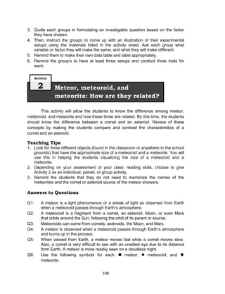 108
3. Guide each groups in formulating an investigable question based on the factor
they have chosen.
4. Then, instruct the groups to come up with an illustration of their experimental
setups using the materials listed in the activity sheet. Ask each group what
variable or factor they will make the same, and what they will make different.
5. Remind them to make their own data table and label appropriately.
6. Remind the group’s to have at least three setups and conduct three trials for
each.
This activity will allow the students to know the difference among meteor,
meteoroid, and meteorite and how these three are related. By this time, the students
should know the difference between a comet and an asteroid. Review of these
concepts by making the students compare and contrast the characteristics of a
comet and an asteroid.
Teaching Tips
1. Look for three different objects (found in the classroom or anywhere in the school
grounds) that have the approximate size of a meteoroid and a meteorite. You will
use this in helping the students visualizing the size of a meteoroid and a
meteorite.
2. Depending on your assessment of your class’ reading skills, choose to give
Activity 2 as an individual, paired, or group activity.
3. Remind the students that they do not need to memorize the names of the
meteorites and the comet or asteroid source of the meteor showers.
Answers to Questions
Q1: A meteor is a light phenomenon or a streak of light as observed from Earth
when a meteoroid passes through Earth’s atmosphere.
Q2: A meteoroid is a fragment from a comet, an asteroid, Moon, or even Mars
that orbits around the Sun, following the orbit of its parent or source.
Q3: Meteoroids can come from comets, asteroids, the Moon, and Mars.
Q4: A meteor is observed when a meteoroid passes through Earth’s atmosphere
and burns up in the process.
Q5: When viewed from Earth, a meteor moves fast while a comet moves slow.
Also, a comet is very difficult to see with an unaided eye due to its distance
from Earth. A meteor is more readily seen on a cloudless night.
Q6: Use the following symbols for each:  meteor;  meteoroid; and 
meteorite.
Meteor, meteoroid, and
meteorite: How are they related?
Activity
2
 