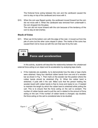 11
The frictional force acting between the coin and the cardboard caused the
coin to stay on top of the cardboard and move with it.
Q10. When the coin was flipped quickly, the cardboard moved forward but the coin
did not move with it. When the cardboard was removed from underneath it,
the coin dropped into the glass.
The coin did not move forward with the coin because of the tendency of the
coin to stay at rest (inertia).
Stack of Coins
Q11. When we hit the bottom coin with the edge of the ruler, it moved out from the
pile of coins but the other coins stayed in place. The inertia of the coins has
caused them not to move out with the coin that was hit by the ruler.
In this activity, students will describe the relationship between the unbalanced
external force acting on an object and its acceleration by analyzing tape charts.
 If the materials are available, try to demonstrate how the data or tape charts
were obtained. Hang four identical rubber bands from one end of a wooden
bar as shown in Fig. 1. Then mark on the wooden bar the position where the
rubber bands should be stretched (Fig. 2). When the rubber band is
stretched, it pulls with it the cart. Make sure that the person holding the
wooden board with rubber bands is free to move and ready to run, if needed
to maintain the length by which the rubber band is stretched while pulling the
cart. This is to ensure that the force acting on the cart is constant. The
number of rubber bands used to pull the cart is related to the amount of force
acting on the cart. If the number of rubber bands is changed, say doubled,
the force acting on the cart is considered also to be doubled.
Force and acceleration
Activity
4
Figure 1
Figure 2
 