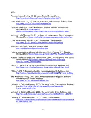 112
Links
American Meteor Society. (2013). Meteor FAQs. Retrieved from
http://www.amsmeteors.org/meteor-showers/meteor-faq/#1
Burns, P. R. (2009, May 12). Meteors, meteoroids, and meteorites. Retrieved from
http://www.pibburns.com/catastro/meteors.htm
Canadian Space Agency. (2004). Module 5: Comets, meteors, and asteroids.
Retrieved from http://www.asc-
Csa.gc.ca/eng/educators/resources/astronomy/module5/content.asp#5
Lawrence Hall of Science. (2013). Hands-on universe program: Cosmic cataclysms.
Retrieved from http://www.globalsystemsscience.org/studentbooks/acc/ch1
Lunar and Planetary Institute. (2012). About comets. Retrieved from
http://www.lpi.usra.edu/education/explore/comets/background/
Mihos, C. (1997-2006). Asteroids. Retrieved from
http://burro.astr.cwru.edu/stu/asteroid.html
National Aeronautics and Space Administration. (2004). Asteroid 4179 Toutatis.
Retrieved from http://echo.jpl.nasa.gov/asteroids/4179_Toutatis/toutatis.html
National Aeronautics and Space Administration. (2004). What exploded over Russia.
Retrieved from http://science.nasa.gov/science-news/science-at-
nasa/2013/26feb_russianmeteor/
Notkin, G. (2005-2013). Types of meteorites and classification. Retrieved from
http://geology.com/meteorites/meteorite-types-and-classification.shtml
Phillips, T. (2012). Big asteroid tumbles harmlessly pass earth. Retrieved from
http://science.nasa.gov/science-news/science-at-nasa/2012/12dec_toutatis/
The Meteoritical Society. (2002-2012). Meteorites from the Philippines. Retrieved
from Meteoritical Bulletin Database
http://www.lpi.usra.edu/meteor/metbull.php
University of California Regents. (2000). The comet’s tale: Characteristics. Retrieved
from http://cse.ssl.berkeley.edu/segwayed/lessons/cometstale/
frame_characteristics.html
University of California Regents. (2000). The comet’s tale: Orbits. Retrieved from
http://cse.ssl.berkeley.edu/segwayed/lessons/cometstale/frame_orbits.html
University of California Regents. (2000). Asteroid. Retrieved from
http://cse.ssl.berkeley.edu/segwayed/lessons/cometstale/glossary/glossary_6
th_new/asteroid.html
 