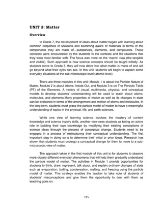 115
UNIT 3: Matter
Overview
In Grade 7, the development of ideas about matter began with learning about
common properties of solutions and becoming aware of materials in terms of the
components they are made of—substances, elements, and compounds. These
concepts were encountered by the students in the contexts and life situations that
they were most familiar with. The focus was more on the ‘macro’ view (the tangible
and visible). Such approach is how science concepts should be taught initially. As
students move to Grade 8, they will now delve into what matter is made of and will
go beyond what their eyes can see. In this unit, students will begin to explain some
everyday situations at the sub-microscopic level (atomic level).
There are three modules in this unit: Module 1 is about the Particle Nature of
Matter, Module 2 is about Atoms: Inside Out, and Module 3 is on The Periodic Table
(PT) of the Elements. A variety of visual, multimedia, physical, and conceptual
models to develop students’ understanding will be used to teach about atoms,
molecules, and elements.Many properties of matter as well as its changes in state
can be explained in terms of the arrangement and motion of atoms and molecules. In
the long term, students must grasp the particle model of matter to have a meaningful
understanding of topics in the physical, life, and earth sciences.
While one view of learning science involves the mastery of content
knowledge and science inquiry skills, another view sees students as taking an active
role in building their own knowledge by modifying their existing conceptions of
science ideas through the process of conceptual change. Students need to be
engaged in a process of restructuring their conceptual understanding. The first
important step in doing so is to determine their initial or prior ideas. Research has
shown that students must undergo a conceptual change for them to move to a sub-
microscopic view of matter.
The approach taken in the first module of this unit is for students to observe
more closely different everyday phenomena that will help them gradually understand
the particle model of matter. The activities in Module 1 provide opportunities for
students to think, draw, represent, talk about, and explain ordinary changes of state
such as evaporation, boiling, condensation, melting, and freezing using the particle
model of matter. This strategy enables the teacher to take note of students of
students’ misconceptions and give them the opportunity to deal with them as
teaching goes on.
 