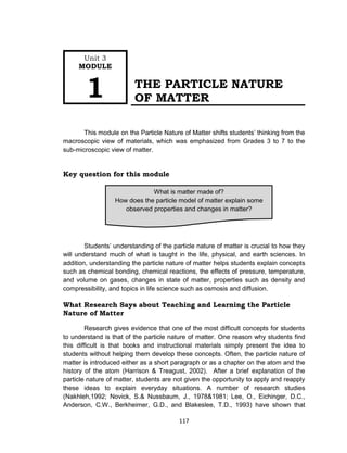 117
THE PARTICLE NATURE
OF MATTER
This module on the Particle Nature of Matter shifts students’ thinking from the
macroscopic view of materials, which was emphasized from Grades 3 to 7 to the
sub-microscopic view of matter.
Key question for this module
Students’ understanding of the particle nature of matter is crucial to how they
will understand much of what is taught in the life, physical, and earth sciences. In
addition, understanding the particle nature of matter helps students explain concepts
such as chemical bonding, chemical reactions, the effects of pressure, temperature,
and volume on gases, changes in state of matter, properties such as density and
compressibility, and topics in life science such as osmosis and diffusion.
What Research Says about Teaching and Learning the Particle
Nature of Matter
Research gives evidence that one of the most difficult concepts for students
to understand is that of the particle nature of matter. One reason why students find
this difficult is that books and instructional materials simply present the idea to
students without helping them develop these concepts. Often, the particle nature of
matter is introduced either as a short paragraph or as a chapter on the atom and the
history of the atom (Harrison & Treagust, 2002). After a brief explanation of the
particle nature of matter, students are not given the opportunity to apply and reapply
these ideas to explain everyday situations. A number of research studies
(Nakhleh,1992; Novick, S.& Nussbaum, J., 1978&1981; Lee, O., Eichinger, D.C.,
Anderson, C.W., Berkheimer, G.D., and Blakeslee, T.D., 1993) have shown that
What is matter made of?
How does the particle model of matter explain some
observed properties and changes in matter?
Unit 3
MODULE
1
 