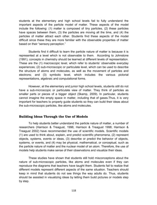 118
students at the elementary and high school levels fail to fully understand the
important aspects of the particle model of matter. These aspects of the model
include the following: (1) matter is composed of tiny particles, (2) these particles
have spaces between them, (3) the particles are moving all the time, and (4) the
particles of matter attract each other. Students find these aspects of the model
difficult since these they are more familiar with the observable properties of matter
based on their “sensory perception.”
Students find it difficult to learn the particle nature of matter is because it is
represented at a level which is not observable to them. According to Johnstone
(1991), concepts in chemistry should be learned at different levels of representation.
These are the (1) macroscopic level, which refer to students’ observable everyday
experiences; (2) sub-microscopic or particulate level, which can be used to describe
the structure of atoms and molecules, as well as the movement of particles and
electrons; and (3) symbolic level, which includes the various pictorial
representations, algebraic and computational forms.
However, at the elementary and junior high school levels, students still do not
have a sub-microscopic or particulate view of matter. They think of particles as
smaller parts or pieces of a bigger object (Skamp, 2009). In particular, students
cannot imagine the empty space in matter, including that of gases.Thus, it is very
important for teachers to properly guide students so they can build their ideas about
the sub-microscopic particles, like atoms and molecules.
Building Ideas Through the Use of Models
To help students better understand the particle nature of matter, a number of
researchers (Harrison & Treagust, 1996; Harrison & Treagust 1998; Harrison &
Treagust 2002) have recommended the use of scientific models. Scientific models
(1) are used to think about, explain, and predict scientific phenomena, (2) represent
objects, systems, events or ideas, (3) describe or predict the behavior of objects,
systems, or events, and (4) may be physical, mathematical, or conceptual, such as
the particle nature of matter and the nuclear model of an atom. Therefore, the use of
models help students make sense of their observations and visualize their ideas.
These studies have shown that students still hold misconceptions about the
nature of sub-microscopic particles, like atoms and molecules even if they can
reproduce the diagrams that teachers have taught them. Students fail to realize that
different models represent different aspects of the same situation. Teachers should
keep in mind that students do not see things the way adults do. Thus, students
should be assisted in visualizing ideas by letting them build pictures or models step
by step.
 