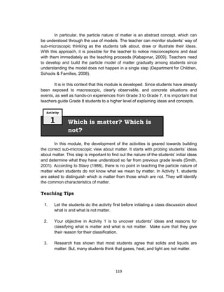119
In particular, the particle nature of matter is an abstract concept, which can
be understood through the use of models. The teacher can monitor students’ way of
sub-microscopic thinking as the students talk about, draw or illustrate their ideas.
With this approach, it is possible for the teacher to notice misconceptions and deal
with them immediately as the teaching proceeds (Kabapınar, 2009). Teachers need
to develop and build the particle model of matter gradually among students since
understanding the model does not happen in a single step (Department for Children,
Schools & Families, 2008).
It is in this context that this module is developed. Since students have already
been exposed to macroscopic, clearly observable, and concrete situations and
events, as well as hands-on experiences from Grade 3 to Grade 7, it is important that
teachers guide Grade 8 students to a higher level of explaining ideas and concepts.
In this module, the development of the activities is geared towards building
the correct sub-microscopic view about matter. It starts with probing students’ ideas
about matter. This step is important to find out the nature of the students’ initial ideas
and determine what they have understood so far from previous grade levels (Smith,
2001). According to Stavy (1988), there is no point in teaching the particle nature of
matter when students do not know what we mean by matter. In Activity 1, students
are asked to distinguish which is matter from those which are not. They will identify
the common characteristics of matter.
Teaching Tips
1. Let the students do the activity first before initiating a class discussion about
what is and what is not matter.
2. Your objective in Activity 1 is to uncover students’ ideas and reasons for
classifying what is matter and what is not matter. Make sure that they give
their reason for their classification.
3. Research has shown that most students agree that solids and liquids are
matter. But, many students think that gases, heat, and light are not matter.
Which is matter? Which is
not?
Activity
1
 