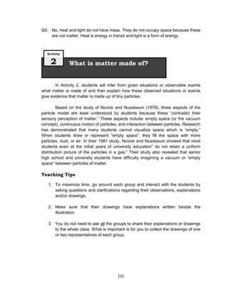 121
Q5. No, heat and light do not have mass. They do not occupy space because these
are not matter. Heat is energy in transit and light is a form of energy.
In Activity 2, students will infer from given situations or observable events
what matter is made of and then explain how these observed situations or events
give evidence that matter is made up of tiny particles.
Based on the study of Novick and Nussbaum (1978), three aspects of the
particle model are least understood by students because these “contradict their
sensory perception of matter.” These aspects include: empty space (or the vacuum
concept), continuous motion of particles, and interaction between particles. Research
has demonstrated that many students cannot visualize space which is “empty.”
When students draw or represent “empty space”, they fill the space with more
particles, dust, or air. In their 1981 study, Novick and Nussbaum showed that most
students even at the initial years of university education” do not retain a uniform
distribution picture of the particles in a gas.” Their study also revealed that senior
high school and university students have difficulty imagining a vacuum or “empty
space” between particles of matter.
Teaching Tips
1. To maximize time, go around each group and interact with the students by
asking questions and clarifications regarding their observations, explanations
and/or drawings.
2. Make sure that their drawings have explanations written beside the
illustration.
3. You do not need to ask all the groups to share their explanations or drawings
to the whole class. What is important is for you to collect the drawings of one
or two representatives of each group.
What is matter made of?
Activity
2
 