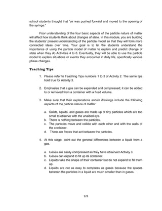 123
school students thought that “air was pushed forward and moved to the opening of
the syringe.”
Poor understanding of the four basic aspects of the particle nature of matter
will affect how students think about changes of state. In this module, you are building
the students’ present understanding of the particle model so that they will form more
connected ideas over time. Your goal is to let the students understand the
importance of using the particle model of matter to explain and predict change of
state when they do Activities 4 to 6. Eventually, they will be able to use the particle
model to explain situations or events they encounter in daily life, specifically various
phase changes.
Teaching Tips
1. Please refer to Teaching Tips numbers 1 to 3 of Activity 2. The same tips
hold true for Activity 3.
2. Emphasize that a gas can be expanded and compressed; it can be added
to or removed from a container with a fixed volume.
3. Make sure that their explanations and/or drawings include the following
aspects of the particle nature of matter:
a. Solids, liquids, and gases are made up of tiny particles which are too
small to observe with the unaided eye.
b. There is nothing between the particles.
c. The particles move and collide with each other and with the walls of
the container.
d. There are forces that act between the particles.
4. At this stage, point out the general differences between a liquid from a
gas.
a. Gases are easily compressed as they have observed Activity 3.
b. Gases can expand to fill up its container.
c. Liquids take the shape of their container but do not expand to fill them
up.
d. Liquids are not as easy to compress as gases because the spaces
between the particles in a liquid are much smaller than in gases.
 