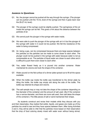 124
Answers to Questions
Q1. No, the plunger cannot be pushed all the way through the syringe. (The plunger
can be pushed until the 15-mL level of the syringe and then it goes back near
the 26-27 mL level).
Q2. The plunger of the syringe could be slightly pushed. The springiness of the air
inside the syringe can be felt. This gives a hint about the distance between the
particles of air.
Q3. We cannot push the plunger in the syringe with water inside.
Q4. We were able to push the plunger of the syringe with air in it but the plunger of
the syringe with water in it could not be pushed. We felt the resistance of the
water to being compressed.
Q5. Air, being a gas, can be compressed because there are large spaces between
the particles so the particles can be made to come closer to each other. The
plunger could not be pushed in the syringe with water because water is not as
compressible as air. The particles of liquid water are closer to each other and it
is difficult to push them even closer to each other.
Q6. Yes, water flowed freely as it is poured into another container. Water
maintained its volume and took the shape of the container.
Q7. Water poured on the flat surface of a dinner plate spread out to fill all the space
available.
Q8. When the bottle cap inside the bottle was transferred to the dinner plate by
tilting the bottle, the bottle cap simply slid along the side of the bottle. The
bottle cap retained its shape and volume.
Q9. The salt sample may or may not take the shape of the container depending on
the diameter of the container and the amount of salt used. (But if the container
has a narrow diameter, and there are more salt used, then salt takes the shape
of the container.) The little pieces of salt or sand maintained their shape.
As students construct and revise their models while they discuss with you
and their classmates, they realize that solids, liquids, and gases are made up of tiny
particles too small to see and they have spaces between them. After doing Activities
2 and 3, they will be able to infer that the particles move based on their observation
that the drop of food coloring slowly mixed with water even without being stirred.
 